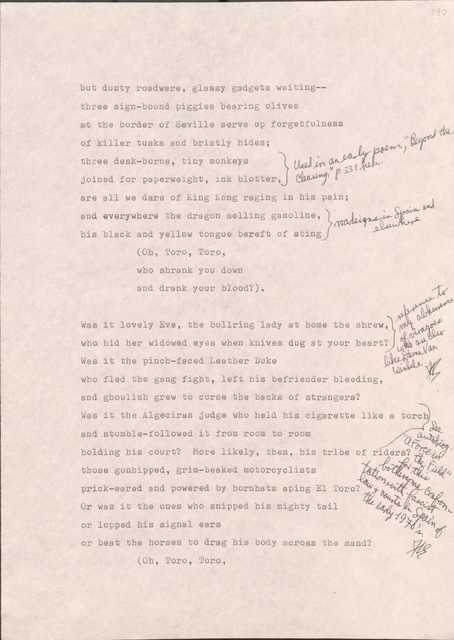 190

But dusty roadware, glassy gadgets waiting--
three sign-bound piggies bearing olives
at the border of Seville serve up forgetfulness
of killer tusks and bristly hides;
[*used in an early poem, “Beyond the Clearing”, p.331*]
three desk-borne, tiny monkeys
joined for paperweight, in blotter,
are all we dare of King Kong raging in his pain;
[*road signs in Span and elsewhere*]
and everywhere the dragon selling gasoline, 
his black and yellow tongue bereft of sting
  (Oh, Toro, Toro
  who shrank you down
  and drank your blood?).

[*Reference to my abhorrence of viragoes who are also like Dame Van Winkle.*]
Was it lovely Eve, the bullring lady at home the shrew,
who hid her widowed eyes when knives dug at your hearth?
Was it the pinch-faced Leather Duke
who fled the gang fight, left his befriender bleeding,
and ghoulish grew to curse the backs of strangers?
[*See autobiog “A Force in the Field” for this bothersome confrontation with fascist law and courts in Spain of the early 1970’s.*]
Was it the Algeciras judge who held his cigarette like a torch
and stumble-followed it from room to room
holding his court? More likely, then, his tribe of tribers?
those gunhipped, grim-beaked motorcyclists
prick-eared and powered by hornhats aping El Toro?
Or was it the ones who snipped his mighty tail
or lopped his signal ears
or beat the horses to drag his body across the sand?
  [Oh, Toro, Toro
