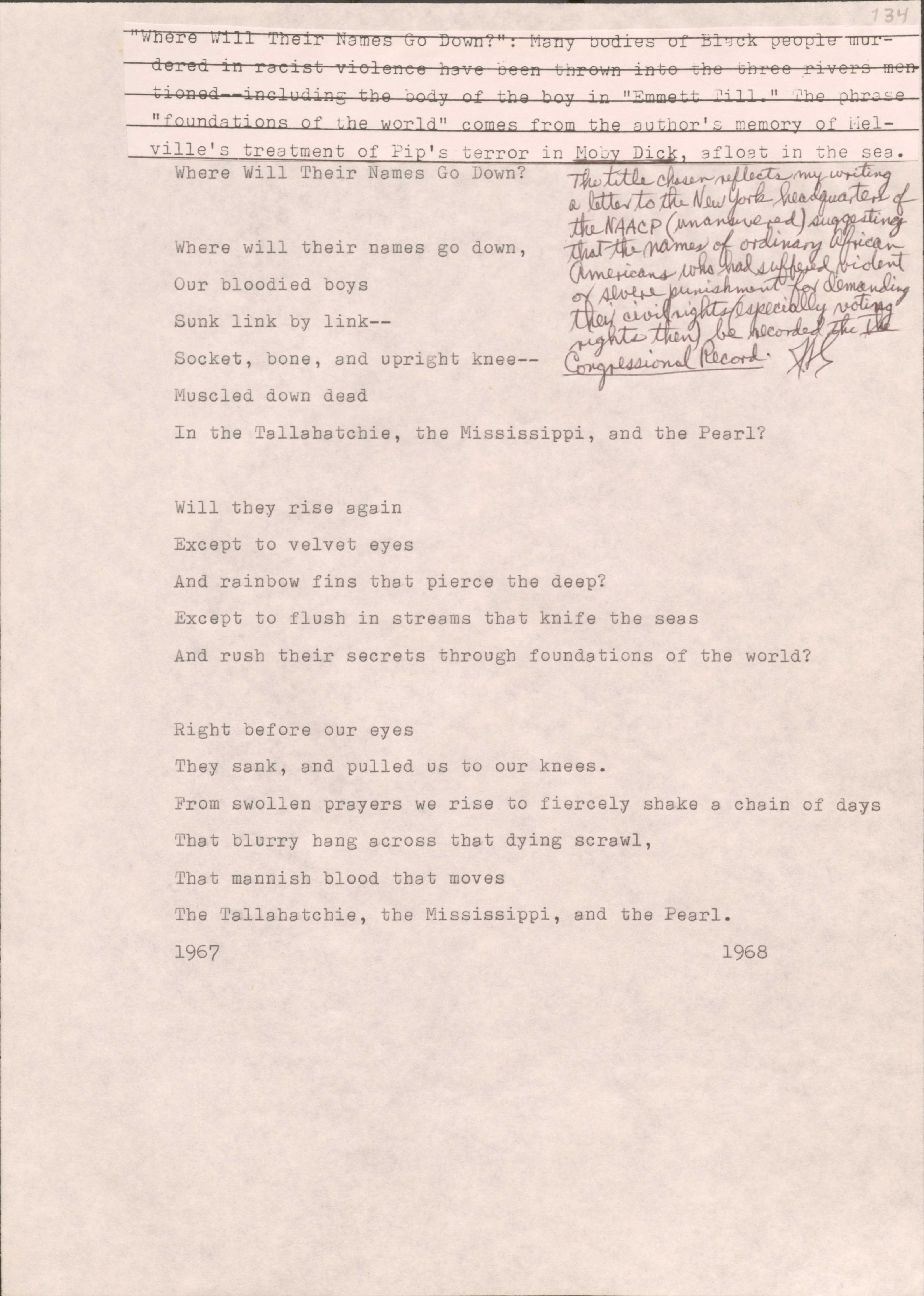 134

[*“Where Will Their Names Go Down?”: Many bodies of Black people murdered in racist violence have been thrown into the three rivers mentioned--including the body of the boy in “Emmett Till.” The phrase “foundations of the world” comes from the author’s memory of Melville’s treatment of Pip’s terror in Moby Dick, afloat in the sea.*]
[*The title chosen reflects my writing a letter to the New York headquarters of the NAACP (unanswered) suggesting that the names of ordinary African Americans who had suffered violent or severe punishment for demanding their civil rights (especially voting rights then) be recorded in The Congressional Record.*) 

Where Will Their Names Go Down?

Where will their names go down,
Our bloodied boys
Sunk link by link--
Socket, bone, and upright knee--
Muscled down dead
In the Tallahatchie, the Mississippi, and the Pearl?

Will they rise again
Except to velvet eyes
And rainbow fins that piece the deep?
Except to flush in streams that knife the seas
And rush their secrets through foundations of the world?

Right before our eyes
They sank, and pulled us to their knees.
From swollen prayers we rise to fiercely shake a chain of days
That blurry hang across that dying scrawl, 
That mannish blood that moves
The Tallahatchie, the Mississippi, and the Pearl
1967
1968
