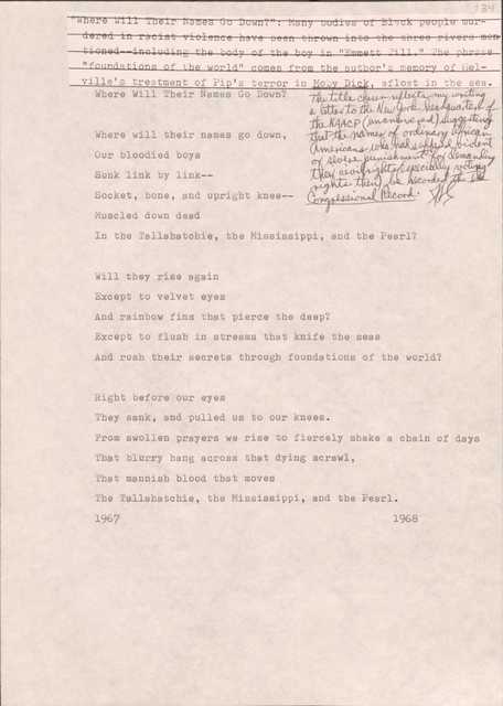 134

[*“Where Will Their Names Go Down?”: Many bodies of Black people murdered in racist violence have been thrown into the three rivers mentioned--including the body of the boy in “Emmett Till.” The phrase “foundations of the world” comes from the author’s memory of Melville’s treatment of Pip’s terror in Moby Dick, afloat in the sea.*]
[*The title chosen reflects my writing a letter to the New York headquarters of the NAACP (unanswered) suggesting that the names of ordinary African Americans who had suffered violent or severe punishment for demanding their civil rights (especially voting rights then) be recorded in The Congressional Record.*) 

Where Will Their Names Go Down?

Where will their names go down,
Our bloodied boys
Sunk link by link--
Socket, bone, and upright knee--
Muscled down dead
In the Tallahatchie, the Mississippi, and the Pearl?

Will they rise again
Except to velvet eyes
And rainbow fins that piece the deep?
Except to flush in streams that knife the seas
And rush their secrets through foundations of the world?

Right before our eyes
They sank, and pulled us to their knees.
From swollen prayers we rise to fiercely shake a chain of days
That blurry hang across that dying scrawl, 
That mannish blood that moves
The Tallahatchie, the Mississippi, and the Pearl
1967
1968
