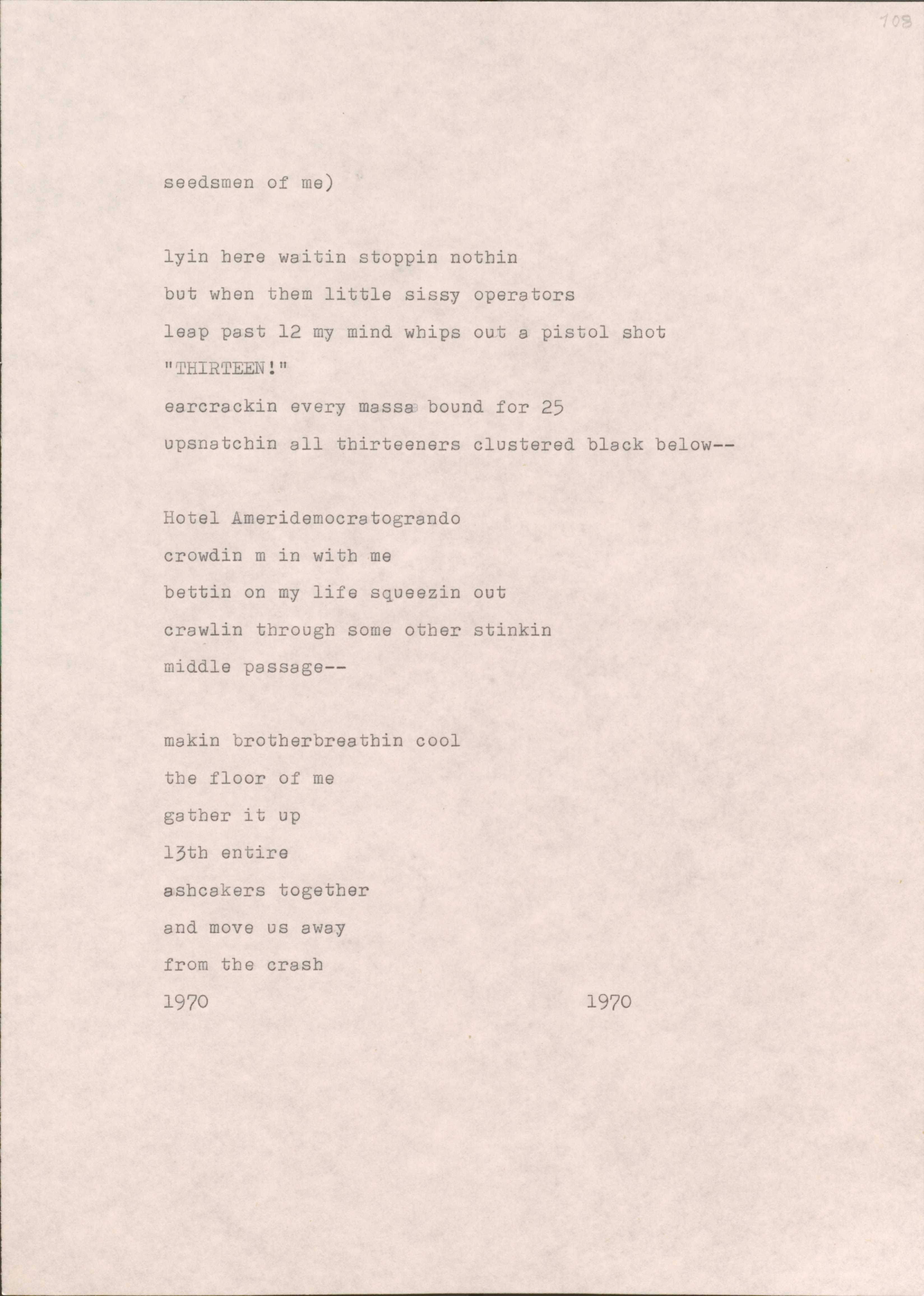 seedsmen of me)

lyin here waitin stoppin nothin 
but when them little sissy operators 
leap past 12 my mind whips out a pistol shot
"THIRTEEN!"
earcrackin every massa bound for 25 
upsnatchin all thirteeners clustered black below--

Hotel Ameridemocratogrando 
crowdin m in with me 
bettin on my life squeezin out 
crawlin through some other stinkin 
middle passage--

makin brotherbreathin cool 
the floor of me 
gather it up
13th entire 
ashcakers together 
and move us away 
from the crash
1970                                           1970       
           
