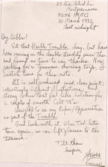      55 bis, blvd du Montparnasse
     75006 PARIS
     20 March 1992
       'bout midnight

Hey, Bibbs! 
 Got that Double Trouble okay, but have
been moving on the double steadily since then
and found no time to say thanks. Now,
packing for a tomorrow-morning trip, I
snatch time for this note.
 DT is well produced, good, clear print;
interestingly different illustrations; and
strong covers that feel like holsters for
a couple of smooth Colt 45's.
 Was glad to see my Preface/Appreciation
as part of the Trouble. 
 Good luck with it. When Ted hits
town again, we can lift glasses to the
treasure.
    Till then
     keep on,
       James
       Emanuel
    
   
 
    