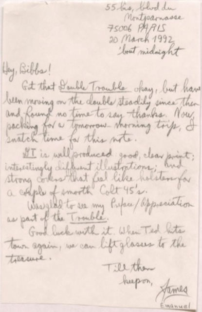      55 bis, blvd du Montparnasse
     75006 PARIS
     20 March 1992
       'bout midnight

Hey, Bibbs! 
 Got that Double Trouble okay, but have
been moving on the double steadily since then
and found no time to say thanks. Now,
packing for a tomorrow-morning trip, I
snatch time for this note.
 DT is well produced, good, clear print;
interestingly different illustrations; and
strong covers that feel like holsters for
a couple of smooth Colt 45's.
 Was glad to see my Preface/Appreciation
as part of the Trouble. 
 Good luck with it. When Ted hits
town again, we can lift glasses to the
treasure.
    Till then
     keep on,
       James
       Emanuel
    
   
 
    