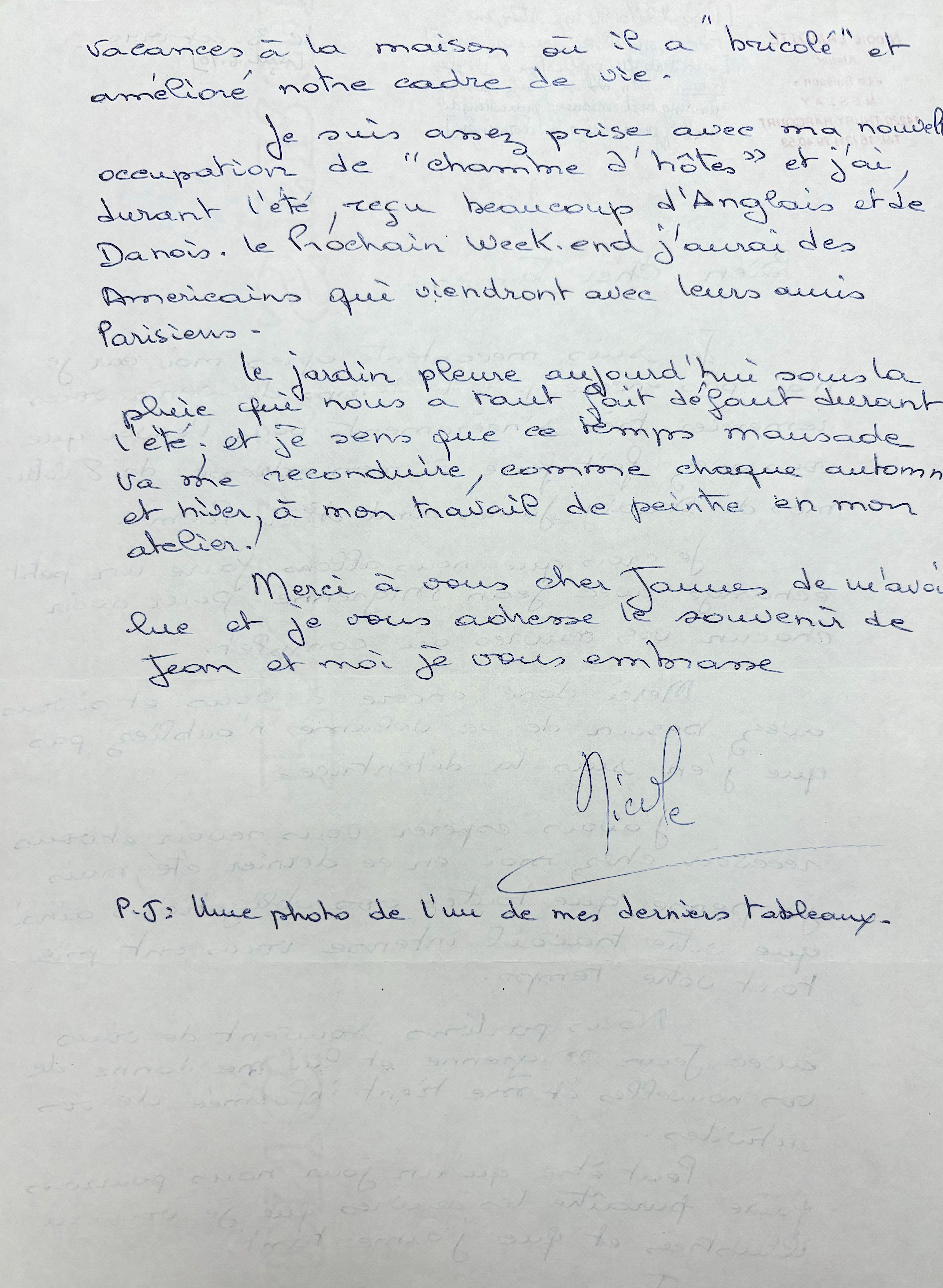 vacances, à la maison ou if a "bricole" 
et améliore notre cadre de vie. 

 Je suis assez prise, avec ma nouvelle 
occupation de "charme d'hôtes" et jai, 
durant l'été, reçu beaucoup d'Anglais et de 
Danois. le Prochain week-end j'aurai des 
Américains qui viendront avec leurs amis 
Parisiens.

 le jardin pleure aujourd'hui sous la 
pleure que nous a raies default durant 
l'etc; et je sens que ce temps mausade 
va me reconduire, comme chaque automne 
et hiver, a mon travail de peintre en mon 
atelier. 

 Merci a vous cher James de m'avoi 
lue et je vous [undecipherable] souvenir 
de Jean et moi je vous embrasse. 

    Nicole.

P.S. Une photo de [undecipherable] de mes derniers tableaux.