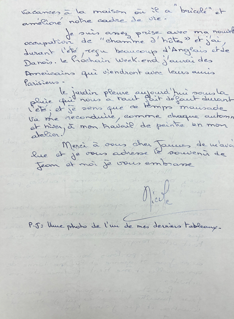vacances, à la maison ou if a "bricole" 
et améliore notre cadre de vie. 

 Je suis assez prise, avec ma nouvelle 
occupation de "charme d'hôtes" et jai, 
durant l'été, reçu beaucoup d'Anglais et de 
Danois. le Prochain week-end j'aurai des 
Américains qui viendront avec leurs amis 
Parisiens.

 le jardin pleure aujourd'hui sous la 
pleure que nous a raies default durant 
l'etc; et je sens que ce temps mausade 
va me reconduire, comme chaque automne 
et hiver, a mon travail de peintre en mon 
atelier. 

 Merci a vous cher James de m'avoi 
lue et je vous [undecipherable] souvenir 
de Jean et moi je vous embrasse. 

    Nicole.

P.S. Une photo de [undecipherable] de mes derniers tableaux.