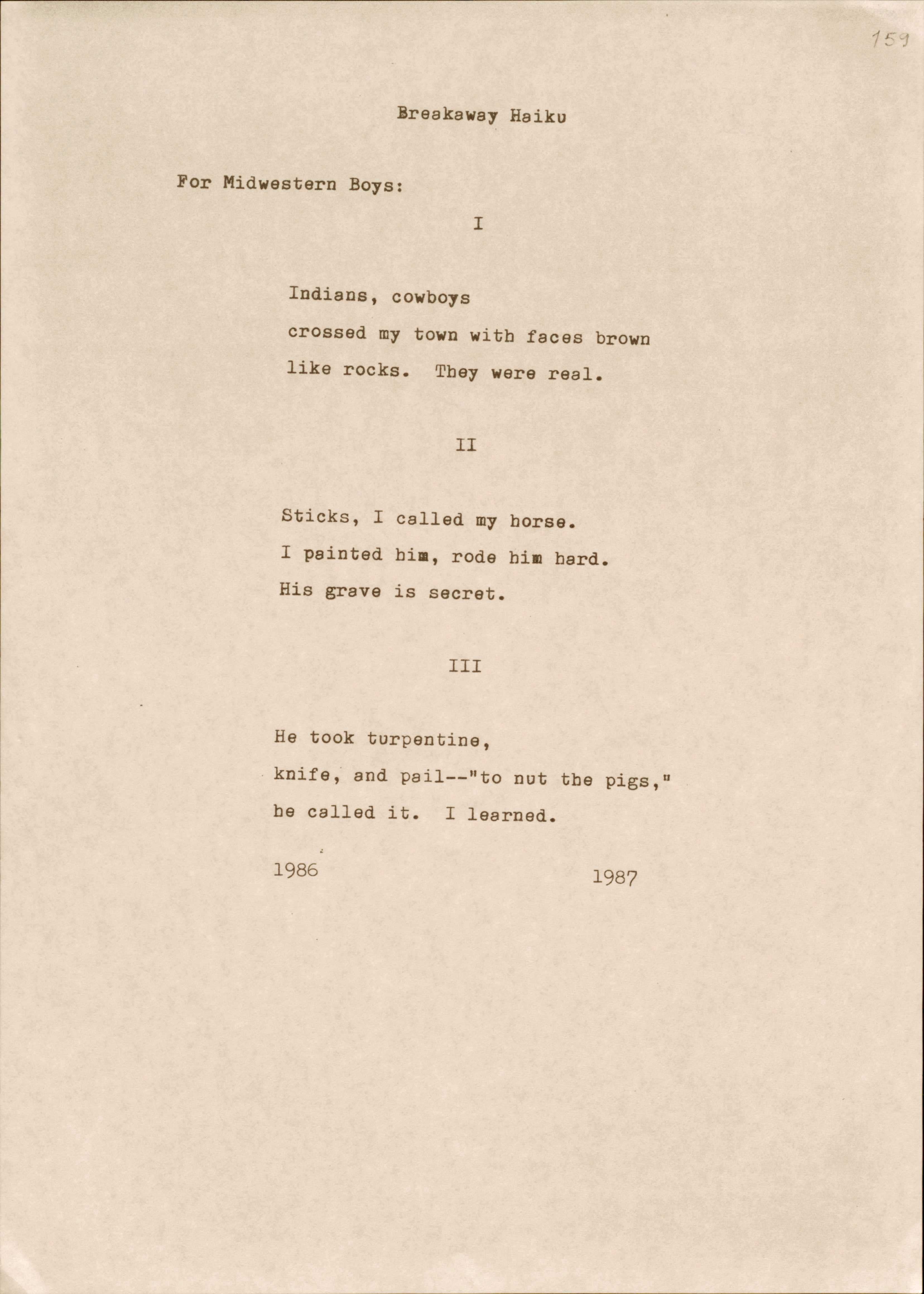 Breakaway Haiku

For Midwestern Boys:
I

Indians, cowboys 
crossed my town with faces brown
like rocks. They were real.

II

Sticks, I called my horse.
I painted him, rode him hard. 
His grave is secret.

III

He took turpentine, 
knife, and pail--"nut the pigs,"
be called it. I learned.

1986      1987
