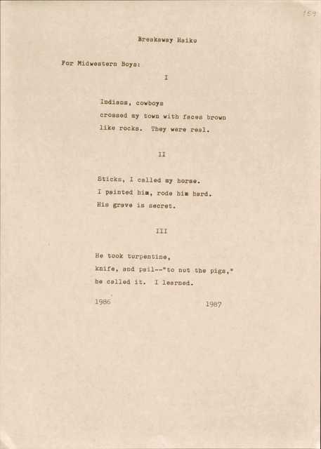 Breakaway Haiku
For Midwestern Boys:
I
Indians, cowboys
crossed my town with faces brown
like rocks. They were real.
II
Sticks, I called my horse.
I painted him, rode him hard.
His grave is secret.
III
He took turpentine,
knife, and pail--"nut the pigs,"
be called it. I learned.
1986 1987