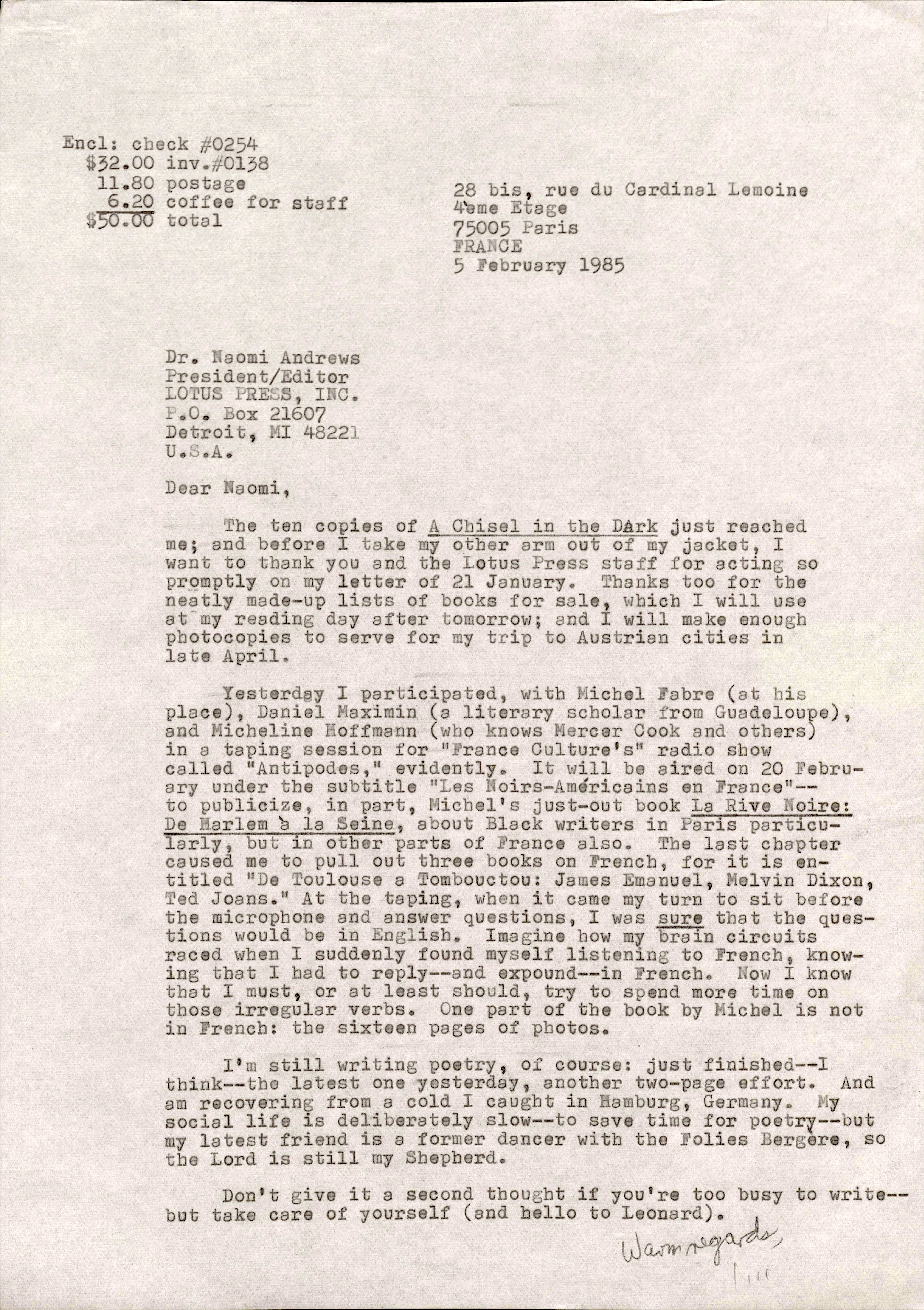 28 bis, rue du Cardinal Lemoine 
4ème Etage
75005 Paris 
FRANCE 
5 February 1985 
Dr. Naomi Andrews 
President/ Editor 
LOTUS PRESS, 
P.O. Box 21607 
Detroit. MI 48221 
U.S.A. 

Dear Naomi, 

The ten copies of A Chisel in the Dark just reached 
me; and before I take my other arm out of my jacket, I 
want to thank you and the Lotus Press staff for acting so 
promptly on my letter of 21 January. Thanks too for the 
neatly made—up lists of books for sale, which I will use 
at my reading day after tomorrow; and I will make enough 
photocopies to serve for my trip to Austrian cities in 
late April. 

Yesterday I participated, with Michel Fabre (at his 
place), Daniel Maximin (a literary scholar from Guadeloupe) 
and Micheline Hoffmann (who knows Mercer Cook and others) 
in a taping session for "France Culture's" radio show 
called "Antipodes," evidently. It will be aired on 20 Febru— 
ary under the subtitle "Les Noirs—Amèricains en France"-- 
to publicize, in part, Michel's just—out book La Rive Noire: 
De Harlem à la Seine, about Black writers in Paris particu— 
larly, but in other parts of France also. The last chapter 
caused me to pull out three books on French, for it is en— 
titled "De Toulouse a Tombouctou: James Emanuel, Melvin Dixon, 
Ted Joans." At the taping, when it came my turn to sit before 
the microphone and answer questions, I was sure that the ques— 
tions would be in English. imagine how my brain circuits 
raced when I suddenly found myself listening to French, know— 
ing that I had to reply--and expound--in French. Now I know 
that I must, or at least should, try to spend more time on 
those irregular verbs. One part of the book by Michel is not 
in French: the sixteen pages of photos. 

I'm still writing poetry, of course: just finished--I
think--the latest one yesterday, another two—page effort. And 
am recovering from a cold I caught in Hamburg, Germany. My 
social life is deliberately slow--to save time for poetry--but
my latest friend is a former dancer with the Folies Bergère, so
the Lord is still my Shepherd. 

Don't; give it a second thought if you you're too busy to write-- 
but take care of yourself (and hello to Leonard).

    Warm regards, 
      Jim 
Encl: check #0254 
$32.00 inv.#0138 
 11.80 postage 
  6.20 coffee for staff
$50.00 total 

