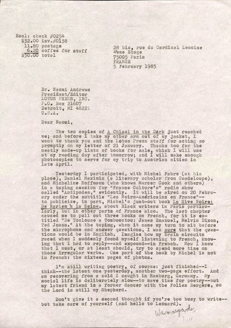 28 bis, rue du Cardinal Lemoine 
4ème Etage
75005 Paris 
FRANCE 
5 February 1985 
Dr. Naomi Andrews 
President/ Editor 
LOTUS PRESS, 
P.O. Box 21607 
Detroit. MI 48221 
U.S.A. 

Dear Naomi, 

The ten copies of A Chisel in the Dark just reached 
me; and before I take my other arm out of my jacket, I 
want to thank you and the Lotus Press staff for acting so 
promptly on my letter of 21 January. Thanks too for the 
neatly made—up lists of books for sale, which I will use 
at my reading day after tomorrow; and I will make enough 
photocopies to serve for my trip to Austrian cities in 
late April. 

Yesterday I participated, with Michel Fabre (at his 
place), Daniel Maximin (a literary scholar from Guadeloupe) 
and Micheline Hoffmann (who knows Mercer Cook and others) 
in a taping session for "France Culture's" radio show 
called "Antipodes," evidently. It will be aired on 20 Febru— 
ary under the subtitle "Les Noirs—Amèricains en France"-- 
to publicize, in part, Michel's just—out book La Rive Noire: 
De Harlem à la Seine, about Black writers in Paris particu— 
larly, but in other parts of France also. The last chapter 
caused me to pull out three books on French, for it is en— 
titled "De Toulouse a Tombouctou: James Emanuel, Melvin Dixon, 
Ted Joans." At the taping, when it came my turn to sit before 
the microphone and answer questions, I was sure that the ques— 
tions would be in English. imagine how my brain circuits 
raced when I suddenly found myself listening to French, know— 
ing that I had to reply--and expound--in French. Now I know 
that I must, or at least should, try to spend more time on 
those irregular verbs. One part of the book by Michel is not 
in French: the sixteen pages of photos. 

I'm still writing poetry, of course: just finished--I
think--the latest one yesterday, another two—page effort. And 
am recovering from a cold I caught in Hamburg, Germany. My 
social life is deliberately slow--to save time for poetry--but
my latest friend is a former dancer with the Folies Bergère, so
the Lord is still my Shepherd. 

Don't; give it a second thought if you you're too busy to write-- 
but take care of yourself (and hello to Leonard).

    Warm regards, 
      Jim 
Encl: check #0254 
$32.00 inv.#0138 
 11.80 postage 
  6.20 coffee for staff
$50.00 total 

