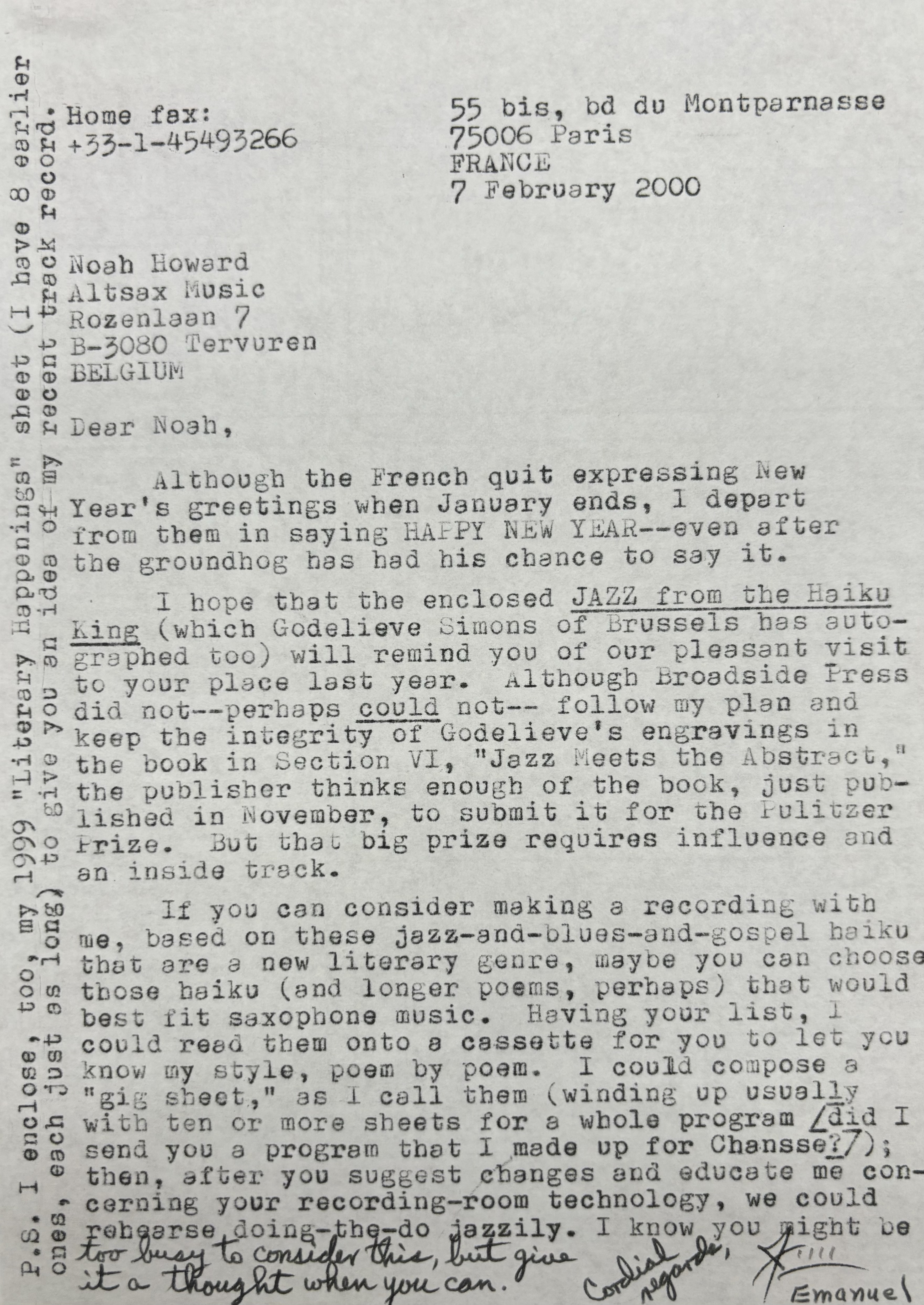 Home fax:      55 bis, bd du Montparnasse
+33-1-45493266     75006 Paris
       FRANCE
       7 February 2000

Noah Howard
Altsax Music
Rozenlaan 7
B-3030 Tervuren
BELGIUM

Dear Noah, 

Although the French quit expressing New
Year’s greetings when January ends, I depart
from them in saying HAPPY NEW YEAR--even after
the groundhog has had his chance to say it.

 I hope that the enclosed JAZZ from the Haiku
King (which Godelieve Simons of Brussels has auto-
graphed too) will remind you of our pleasant visit
to your place last year. Although Broadside Press
did not--perhaps could not-- follow my plan and
keep the integrity of Godelieve’s engravings in
the book in Section VI, “Jazz Meets the Abstract,” 
the publisher things enough of the book, just pub-
lished in November, to submit it for the Pulitzer
Prize. But that big prize requires the influence and
and inside track.

 If you can consider making a recording with
me, based on these jazz-and-blues-and-gospel haiku
that are a new literary genre, maybe you can choose
those haiku (and longer poems, perhaps) that would
best fit saxophone music. Having your list, I 
could read them onto a cassette for you to let you
know my style, poem by poem. I could compose a 
“gig sheet,” as I call them (winding up usually
with ten or more sheets for a whole program [did I 
send you a program that I made up for Chansse?]; 
then, after you suggest changes and educate me con-
cerning your recording-room technology, we could
rehearse doing-the-do jazzily. I know you might be 
to busy to consider this, but give
it a thought when you can. 

Cordial regards, 
J Emanuel

P.S. I enclosed, too, my 1999 “Literary Happenings” sheet (I have 8 earlier 
ones, each just as long) to give you an idea of my recent track record.


