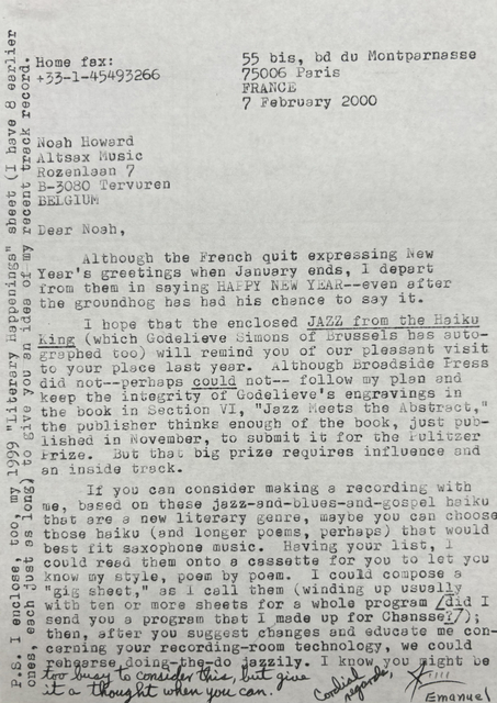 Home fax:      55 bis, bd du Montparnasse
+33-1-45493266     75006 Paris
       FRANCE
       7 February 2000

Noah Howard
Altsax Music
Rozenlaan 7
B-3030 Tervuren
BELGIUM

Dear Noah, 

Although the French quit expressing New
Year’s greetings when January ends, I depart
from them in saying HAPPY NEW YEAR--even after
the groundhog has had his chance to say it.

 I hope that the enclosed JAZZ from the Haiku
King (which Godelieve Simons of Brussels has auto-
graphed too) will remind you of our pleasant visit
to your place last year. Although Broadside Press
did not--perhaps could not-- follow my plan and
keep the integrity of Godelieve’s engravings in
the book in Section VI, “Jazz Meets the Abstract,” 
the publisher things enough of the book, just pub-
lished in November, to submit it for the Pulitzer
Prize. But that big prize requires the influence and
and inside track.

 If you can consider making a recording with
me, based on these jazz-and-blues-and-gospel haiku
that are a new literary genre, maybe you can choose
those haiku (and longer poems, perhaps) that would
best fit saxophone music. Having your list, I 
could read them onto a cassette for you to let you
know my style, poem by poem. I could compose a 
“gig sheet,” as I call them (winding up usually
with ten or more sheets for a whole program [did I 
send you a program that I made up for Chansse?]; 
then, after you suggest changes and educate me con-
cerning your recording-room technology, we could
rehearse doing-the-do jazzily. I know you might be 
to busy to consider this, but give
it a thought when you can. 

Cordial regards, 
J Emanuel

P.S. I enclosed, too, my 1999 “Literary Happenings” sheet (I have 8 earlier 
ones, each just as long) to give you an idea of my recent track record.


