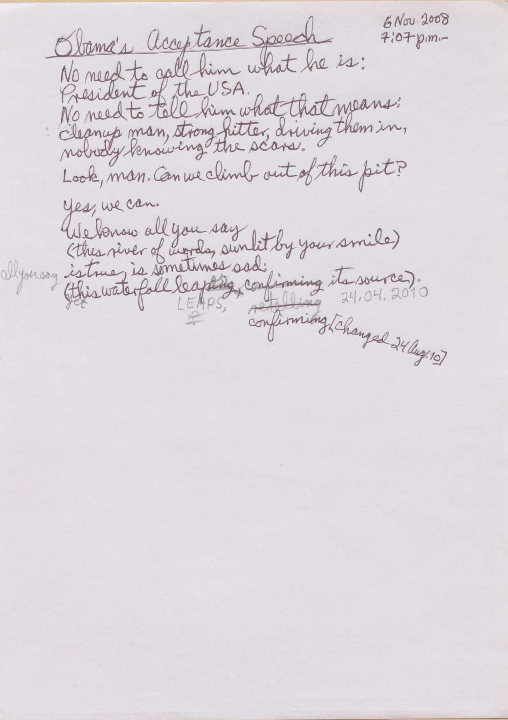 "6 Nov. 2008 7:07 p.m.  Obama’s Acceptance Speech  No need to call him what he is: President of the USA. No need to tell him what that means:  cleanup man, strong hitter, driving them in, nobody knowing the scars. Look, man. Can we climb out of this pit? Yes, we can. We know all of you say (this river of words, sunlit by your smile) All of you say is true, is sometimes sad: (yet this waterfall leap[ing]s, [confirming] [retelling] [*24.04.2010*] confirming [*changed 24 Aug. 10] its sources  "