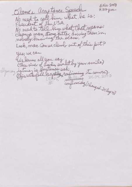 "6 Nov. 2008 7:07 p.m.  Obama’s Acceptance Speech  No need to call him what he is: President of the USA. No need to tell him what that means:  cleanup man, strong hitter, driving them in, nobody knowing the scars. Look, man. Can we climb out of this pit? Yes, we can. We know all of you say (this river of words, sunlit by your smile) All of you say is true, is sometimes sad: (yet this waterfall leap[ing]s, [confirming] [retelling] [*24.04.2010*] confirming [*changed 24 Aug. 10] its sources  "
