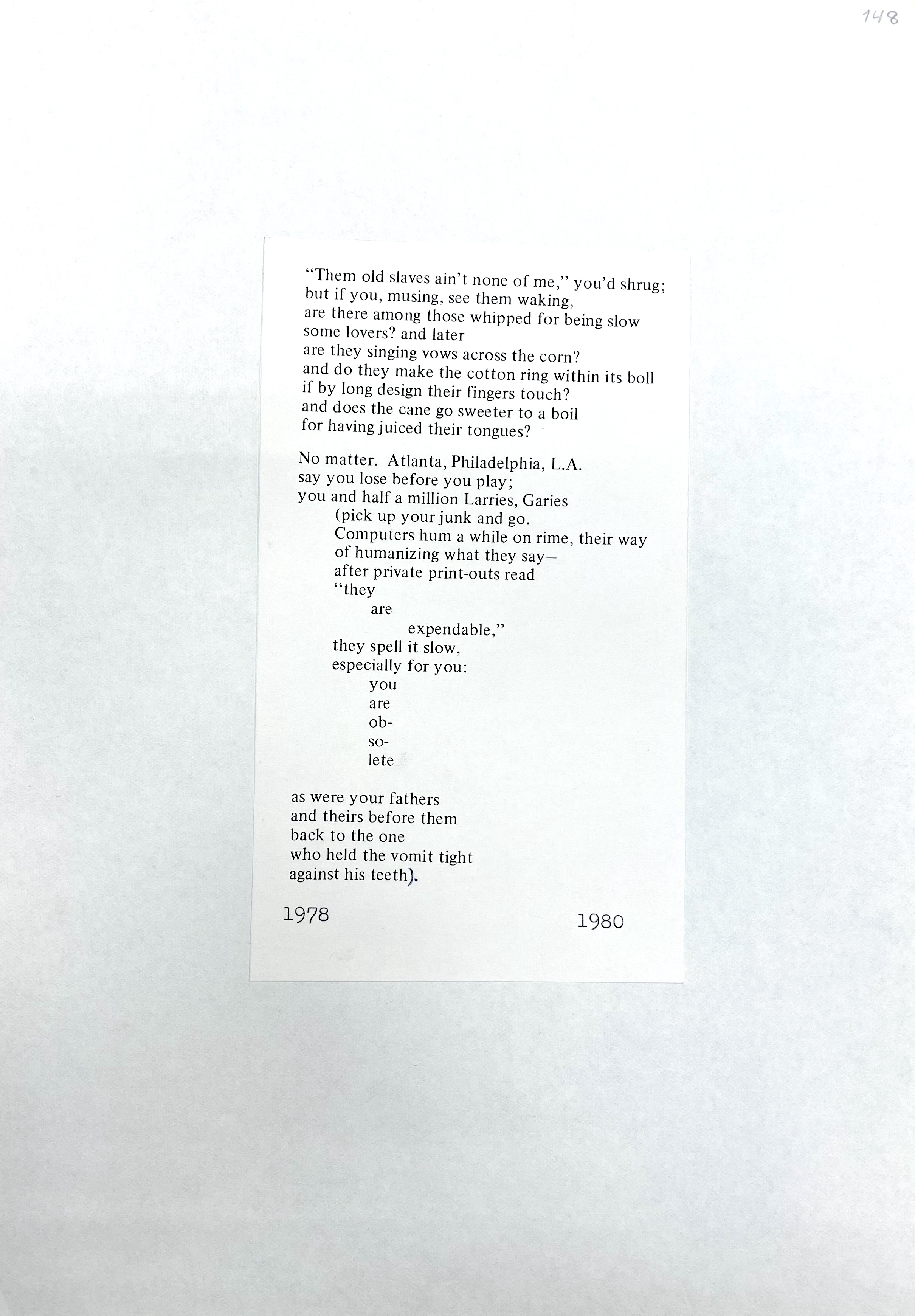 "Them old slaves ain't non e of me," you'd shrug ; but if you , musing , see them waking , are th ere among those whipped for being slow some lovers? and later are they singing vows across the corn? and do they make the cotton ring within its boll if by long design their fingers touch? and does the cane go sweeter to a boil for having juiced their tongues? · No matter. Atlanta, Philadelphia, L.A. say you lose before you play; you and half a million Larries, Garies (pick up your junk and go . Computers hum a while on rime , their way of humanizing what they say - after private print-outs read "they are expendable," they spell it slow, especially for you: you are obsolete as were your fathers and theirs before them back to the one who held the vomit tight against his teeth) . 1978 1980