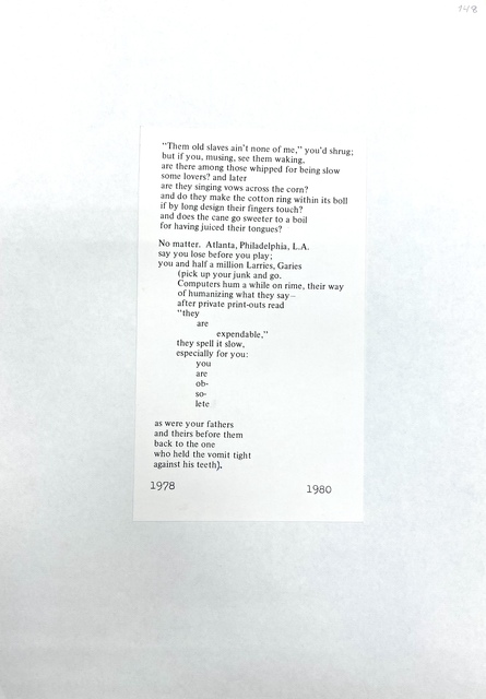 "Them old slaves ain't non e of me," you'd shrug ; but if you , musing , see them waking , are th ere among those whipped for being slow some lovers? and later are they singing vows across the corn? and do they make the cotton ring within its boll if by long design their fingers touch? and does the cane go sweeter to a boil for having juiced their tongues? · No matter. Atlanta, Philadelphia, L.A. say you lose before you play; you and half a million Larries, Garies (pick up your junk and go . Computers hum a while on rime , their way of humanizing what they say - after private print-outs read "they are expendable," they spell it slow, especially for you: you are obsolete as were your fathers and theirs before them back to the one who held the vomit tight against his teeth) . 1978 1980