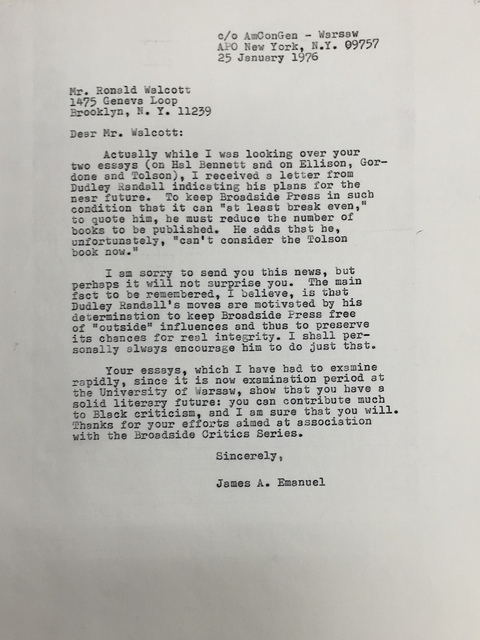 c/o AmConGen – Warsaw APO New York, N.Y. 09757 25 January 1976 Mr. Ronald Walcott 1475 Geneva Loop Brooklyn, N.Y. 11239 Dear Mr. Walcott: Actually while I was looking over your two essays (on Hal Bennett and on Ellison, Gordon and Tolson), I received a letter from Dudley Randall indicating his plans for the near future. To keep Broadside Press in such condition that it can “at least break even,” to quote him, he must reduce the number of books to be published. He adds that he, unfortunately, “can’t consider the Tolson book now.” I am sorry to send you this news, but perhaps it will not surprise you. The main fact to be remembered, I believe, is that Dudley Randall’s moves are motivated by his determination to keep Broadside Press free of “outside” influences and thus to preserve its chances for real integrity. I shall personally always encourage him to do just that. Your essays, which I have had to examine rapidly, since it is now examination period at the University of Warsaw, show that you have a solid literary future: you can contribute much to Black criticism, and I am sure that you will. Thanks for your efforts aimed at association with the Broadside Critics Series. Sincerely, James A. Emanuel