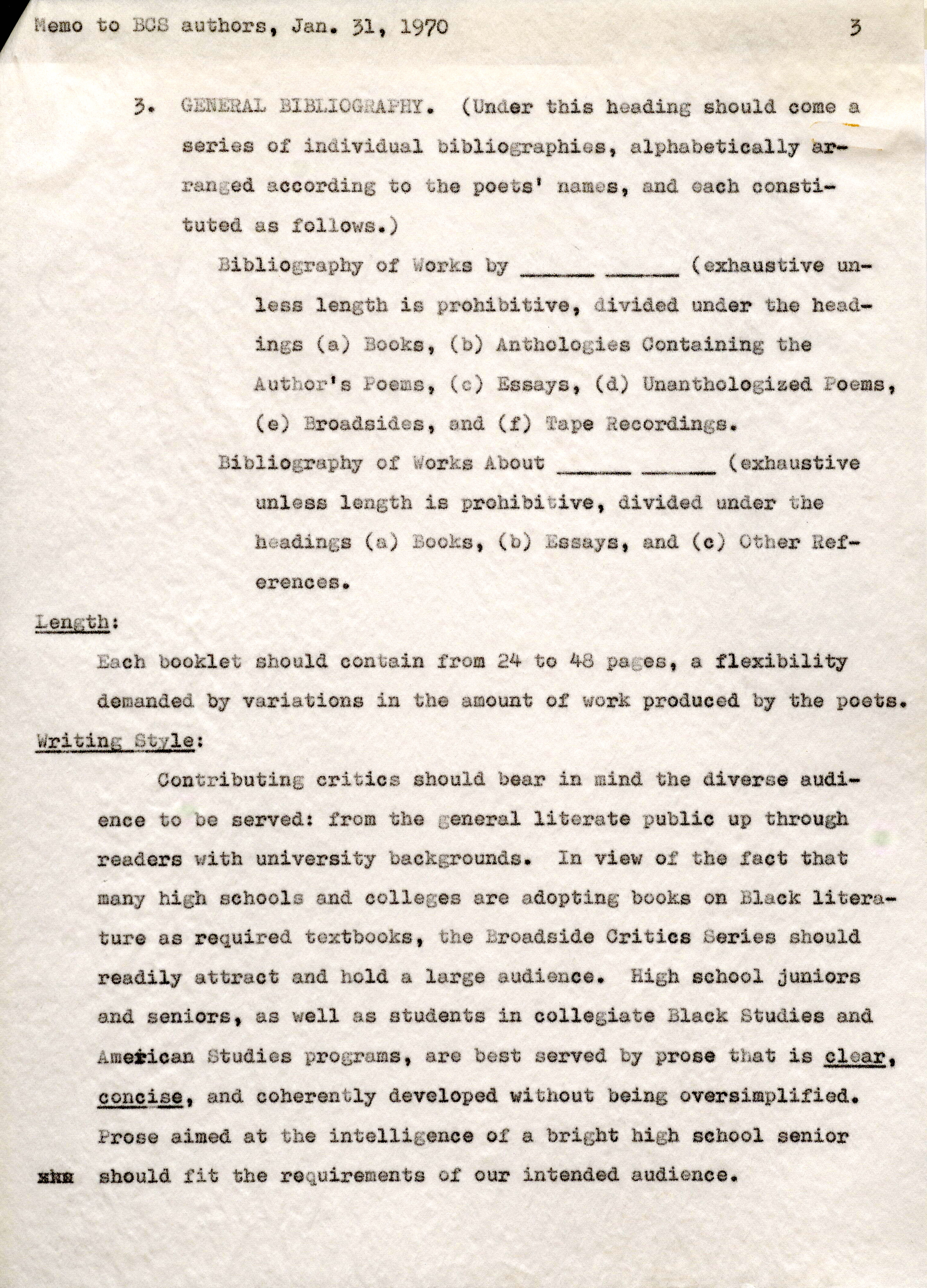 Memoto BCS authors, Jan. 31, 1970 Length; 3. GENERAL BIBLIOGRAPHY. (Under this heading should come a. series of individual bibliographies, alphabetically arranged according to the poets' names, and each constituted. as follows.) Bibliography of Works by ______ (exhaustiveunless length is prohibitive, divided under the headings (a) Books, (b) Anthologies Containing the Author's Poems, (c) Essays, (d) Unanthologized Poems, (e) Broadsides, and (f) Tape Recordings. Bibliography of Works About ______ (exhaustive unless length is prohibitive, divided under the headings (a) Books, (b) Essays, and ( c) Other References. Each booklet should contain from 24 to 48 pages, a flexibility demanded by variations in the amount of work produced by the poets. Writing Style: Contributing critics should bear in mind the diverse audience to be served: from the general literate public up through readers with university backgrounds. In view of the fact that many high schools and colleges are adopting books on Black literature as required textbooks, the Broadside Critics Series should readily attract and hold a large audience. High school juniors and seniors, as well as students in collegiate Black Studies and American Studies programs, are best served by prone that is clear, concise, and coherently developed. without being oversimplified. Prose aimed at the intelligenceo t a bright high school senior xxx ahould fit the requirementos f our intendeda udience.