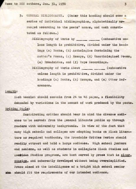 Memoto BCS authors, Jan. 31, 1970 Length; 3. GENERAL BIBLIOGRAPHY. (Under this heading should come a. series of individual bibliographies, alphabetically arranged according to the poets' names, and each constituted. as follows.) Bibliography of Works by ______ (exhaustiveunless length is prohibitive, divided under the headings (a) Books, (b) Anthologies Containing the Author's Poems, (c) Essays, (d) Unanthologized Poems, (e) Broadsides, and (f) Tape Recordings. Bibliography of Works About ______ (exhaustive unless length is prohibitive, divided under the headings (a) Books, (b) Essays, and ( c) Other References. Each booklet should contain from 24 to 48 pages, a flexibility demanded by variations in the amount of work produced by the poets. Writing Style: Contributing critics should bear in mind the diverse audience to be served: from the general literate public up through readers with university backgrounds. In view of the fact that many high schools and colleges are adopting books on Black literature as required textbooks, the Broadside Critics Series should readily attract and hold a large audience. High school juniors and seniors, as well as students in collegiate Black Studies and American Studies programs, are best served by prone that is clear, concise, and coherently developed. without being oversimplified. Prose aimed at the intelligenceo t a bright high school senior xxx ahould fit the requirementos f our intendeda udience.