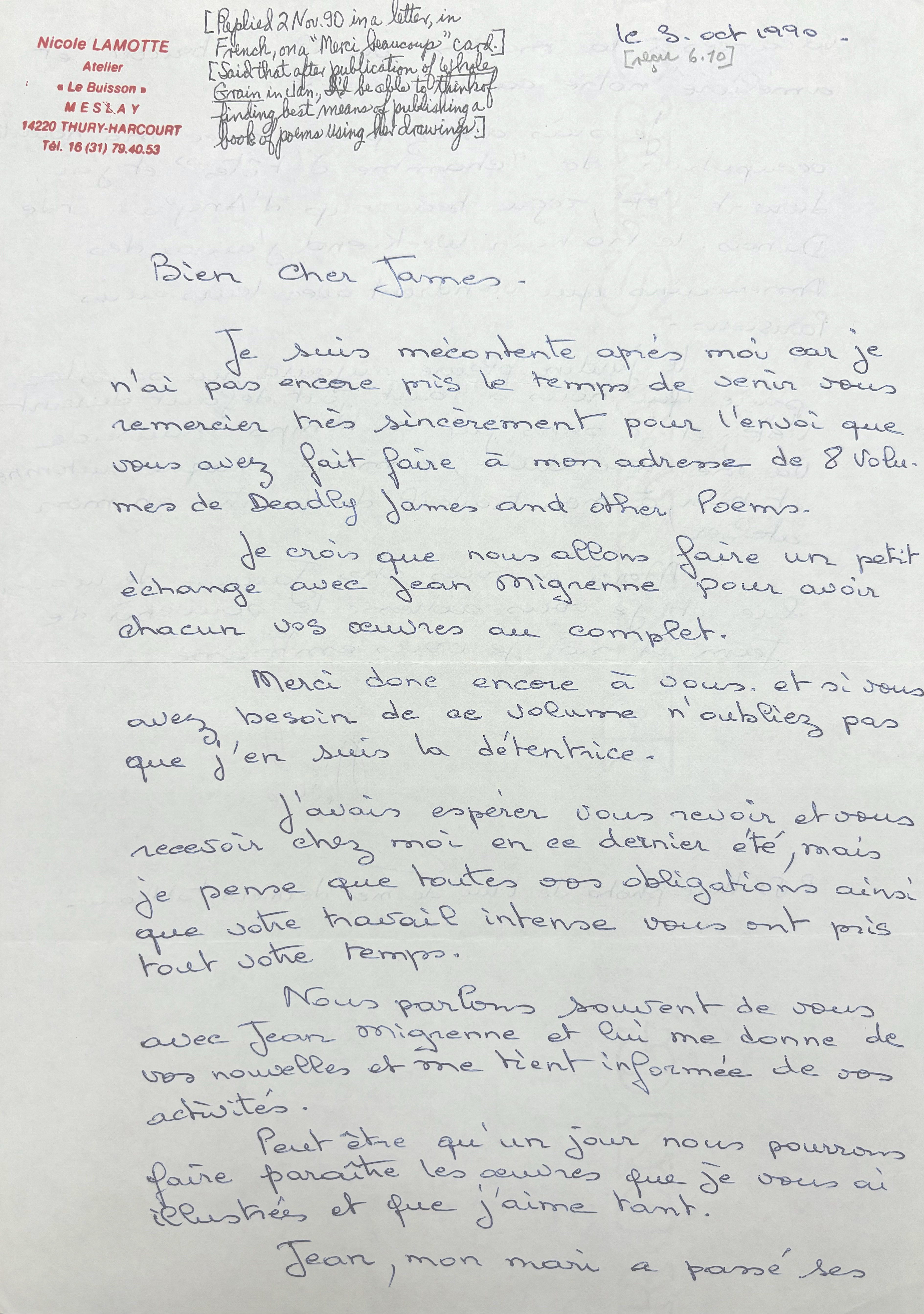 [*Replied 2 Nov. 90 in a letter, in French, on "Merci beaucoup" card.*]

[*Said that after publication of Whole Grain in Jan., I'd be able to think of finding best means of publishing a book of poems using her drawings.*]

Nicole LAMOTTE
Atelier
"Le Buisson"
M E S L A Y
4220 THURY-HARCOURT
Tel. 13(31)79.40.53

le 3 Oct 1990

[*recd 6.10*]

Bien Cher James.

 Je suis mécontent après moi car je 
n'ai pas encore mis le temps de senir vous 
remercier très sincèrement pour l'envoi que 
vous avez fait faire a mon adresse de 8 volu. 
mes de Deadly James and other poems. 

 Je crois que nous allons faire un petite
échange avec Jean Mignenne pour avoir 
chacun vos œuvres au complet.

 Merci done encore a vous. Et si vous 
avez besoin de ae volume n'oubliez pas
que j'en suis la détentrice. 

 J'avois espérer vous revoir et vous 
recevoir chez moi en ce dernier été, mais 
je pense que toutes vos obligations ainsi 
que votre travail intense vous ont pris 
tout votre temps.

 Nous parlons souirent de vous
avec Jean Mignenne et lui me donne de 
vos nouvelles et me tient informée de vos a
ctivités. 

 Peut être qu'un jour nous pourrons 
faire paraitre les œuvres que je vous ai 
illustrées et que j'aime tant. 
 
 Jean, mon mari a passé ses 