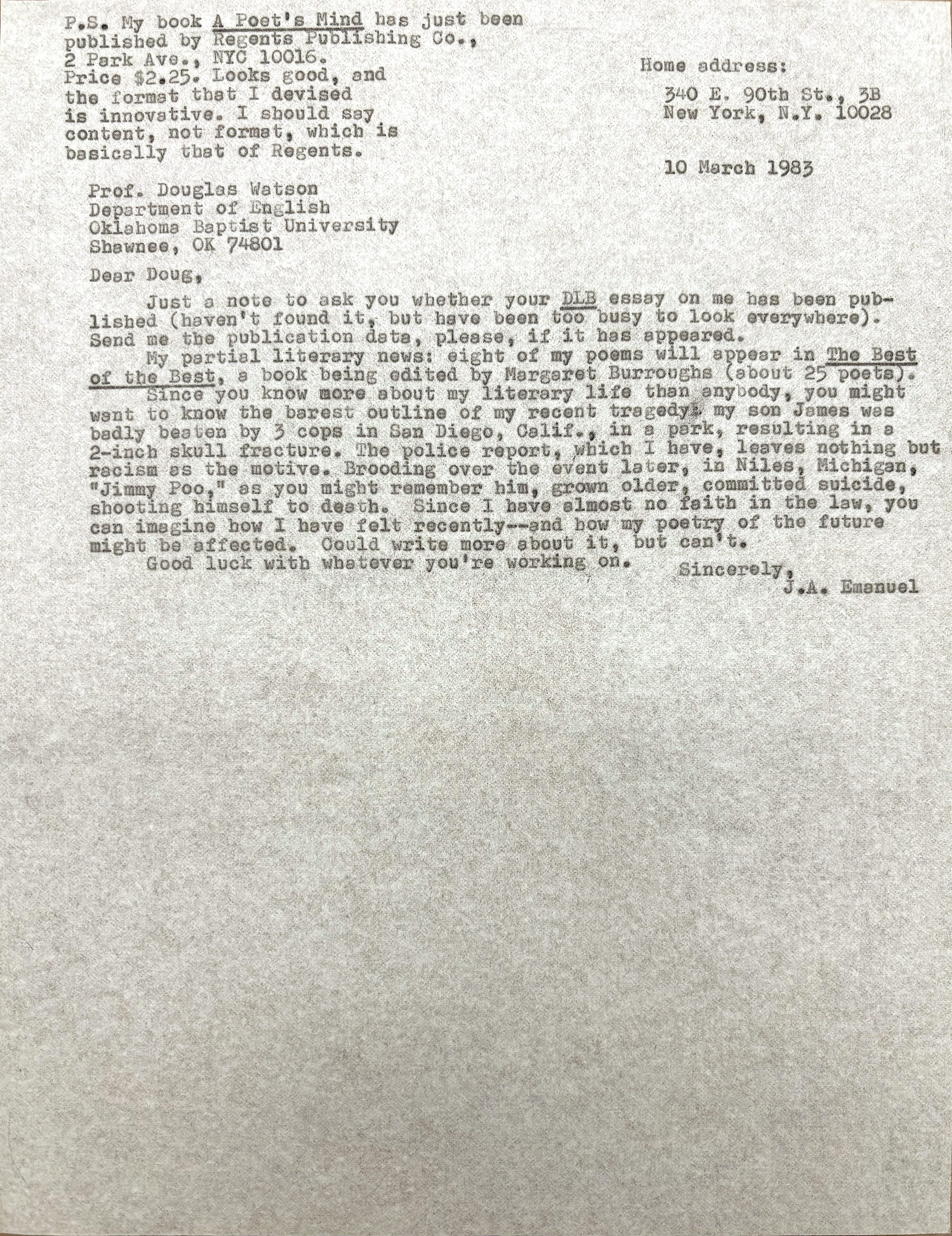        Home address:

        340 E. 90th St., 3B
        New York, N.Y. 10028


Prof. Douglas Watson
Department of English
Oklahoma Baptist University
Shawnee, OK 74801

Dear Doug,

 Just a note to ask you whether your DLB essay on me has been pub-
lished (haven't found it, but have been too busy to look everywhere).
Send me the publication data, please, if it has appeared.
 My partial literary news: eight of my poems will appear in The Best
of the Best, a book being edited by Margaret Burroughs (about 25 poets).
 Since you know more about my literary life than anybody, you might
want to know the barest outline of my recent tragedy: my son James was
badly beaten by 3 cops in San Diego, Calif., in a park, resulting in a
2-inch skull fracture. The police report, which I have, leaves nothing but
racism as the motive. Brooding over the event later, in Niles, Michigan,
"Jimmy Poo," as you might remember him, grown older, committed suicide,
shooting himself to death. Since I have almost no faith in the law, you
can imagine how I have felt recently--and how my poetry of the future
might be affected. Could write more about it, but can't.
 Good luck with whatever you're working on.

         Sincerely,
           J.A. Emaneul


P.S. My book A Poet's Mind has just been
published by Regents Publishing Co.,
2 Park Ave., NYC 10016. 
Price $2.25. Looks good, and
the format that I devised 
is innovative. I should say
content, not format, which is
basically that of Regents.

