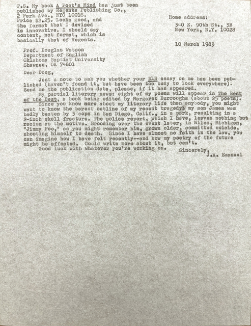 Home address:
340 E. 90th St., 3B
New York, N.Y. 10028
Prof. Douglas Watson
Department of English
Oklahoma Baptist University
Shawnee, OK 74801
Dear Doug,
Just a note to ask you whether your DLB essay on me has been pub-
lished (haven't found it, but have been too busy to look everywhere).
Send me the publication data, please, if it has appeared.
My partial literary news: eight of my poems will appear in The Best
of the Best, a book being edited by Margaret Burroughs (about 25 poets).
Since you know more about my literary life than anybody, you might
want to know the barest outline of my recent tragedy: my son James was
badly beaten by 3 cops in San Diego, Calif., in a park, resulting in a
2-inch skull fracture. The police report, which I have, leaves nothing but
racism as the motive. Brooding over the event later, in Niles, Michigan,
"Jimmy Poo," as you might remember him, grown older, committed suicide,
shooting himself to death. Since I have almost no faith in the law, you
can imagine how I have felt recently--and how my poetry of the future
might be affected. Could write more about it, but can't.
Good luck with whatever you're working on.
Sincerely,
J.A. Emaneul
P.S. My book A Poet's Mind has just been
published by Regents Publishing Co.,
2 Park Ave., NYC 10016.
Price $2.25. Looks good, and
the format that I devised
is innovative. I should say
content, not format, which is
basically that of Regents.