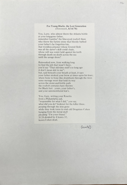 For Young Blacks, the Lost Generation (Newsweek, 8/14/78) You, Larry, who almost threw the Atlanta bottle at your long-gone father, remember Gambia? the blue-eyed toubob there who threw the furtive stone that bloody bathed your father's far forgotten kin, that wordless prisoner whose fevered flesh was all the slaver's skill could chain, whose will was vomit held against his teeth through death on death across the sea until the savage shore? Rainsoaked now, from walking long to find the job that wasn't there , you'd say "That old-time stuffs so long ago it don't mean shit to me" ; but, said beneath your breath at least, it says your father stroked your brow at times upon his knee, where bone to bone like drumbeats through the trees some message went that held its way across the stone-and-bottle path the toubob centuries have thrown for Black feet: yours, your father's, and your unremembered kin's. You, Gary, writing your Rosetta from a Philadelphia jail, "responsible for what I did," you say, what did you do? lookout for the killer three, peeping through the iron grate while they took turns to stab old Drugstore Cohen hanging from the metal shelf pleading 'Tm your friend." $128 divided by 4 leaves 32, leaves Cohen dead,