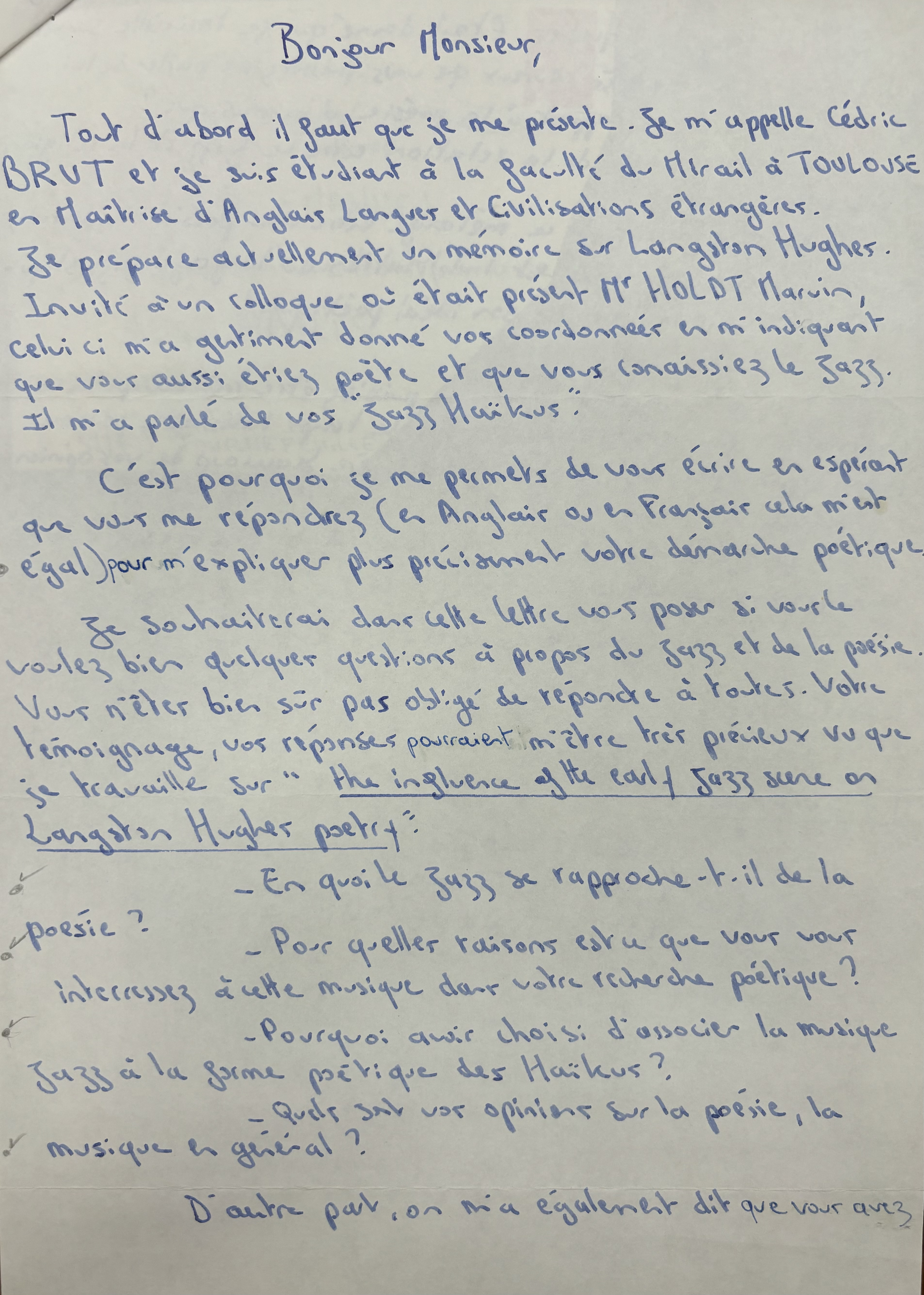 Bonjour Monsieur,

 Tout, d'abord il faut que je me présente. Je m'appelle Cédric
BRUT et je suis étudiant à la faculté du Mirail à TOULOUSE
en Maitrise d'Anglais Langueur et Civilisations étrangères.
Je prépare actuellement un mémoire sur Langston Hughes.
Invité à un colloque où était présent Mr. HOLDT Marvin,
celui-ci m'a gentiment donné vos coordonner en m'indiquant 
que voir aussi étiez poète et que vous connaissiez le jazz.
Il m'a parlé de vos "Jazz Haïkus".

 C'est pourquoi je me permets de vous élire en espérant
que vous me répondiez (en Anglais ou en Français cela m'est
égal) pour m'expliquer plus précisément votre démarche poétique.

 Je souhaiterai dans celte lettre vous poser si vous le
voulez bien quelques questions à propos du jazz et de la poésie.
Vous n'étés bien sûr pas obligé m'être tris peineux vu que
je travaille sur "The influence of the early jazz scene on
Langston Hughes poetry".

 - En quoi le jazz se rapproche-t-il de la poésie ?
 - Pour quelles raisons est u que vous vous
  intéressez à cette musique dais votre recherche poétique ?
 - Pourquoi avis choisi d'associer la musique
  jazz à la forme poétique des Haïkus ?
 - Quels sut vor opinions sur la poésie, la 
  musique en général ?

 D'aitre pait, on mai également dit que vous avez

