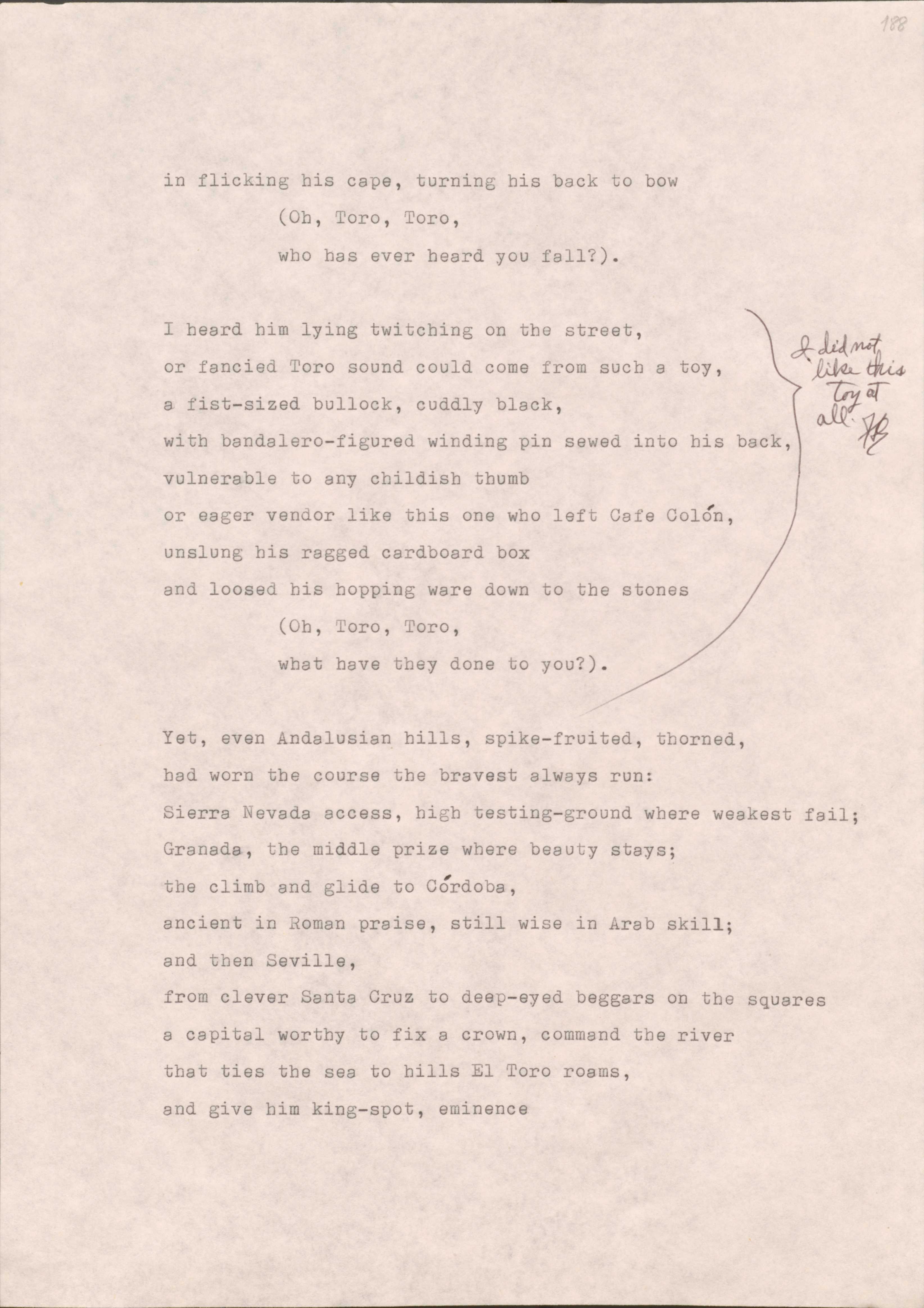 188 

in flicking his cape, turning his back to bow
  (Oh, Toro, Toro,
who has heard you fall?”

[*I did not like this toy at all.*]
I heard him lying twitching on the street, 
or fancied Toro sound could come from such a toy,
a fist-sized bullock, cuddly black,
with bandalero-figured winding pin sewed into his back,
vulnerable to any childish thumb
or eager vendor like this one of left Café Colón,
unslung his ragged cardboard box
and loosed his hopping ware down to the stones
  (Oh, Toro, Toro
  what have they done to you?_

Yet, even Andalusian hills, spike-fruited, thorned,
had worn the course of the bravest always run:
Sierra Nevada access, high testing-ground where weakest fail;
Granada, the middle prize where beauty stays;
the climb and glide to Córdoba, 
ancient Roman praise, still wise in Arab skill;
and then Seville,
from clever Santa Cruz to deep-eyed beggars on the squares
a capital worthy to fix a crown, command the river
that ties the see to hills El Toro roams,
and give him king-spot, eminence
