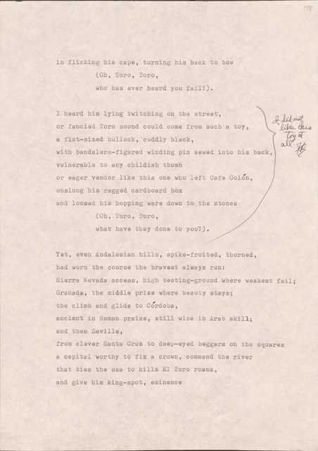 188 

in flicking his cape, turning his back to bow
  (Oh, Toro, Toro,
who has heard you fall?”

[*I did not like this toy at all.*]
I heard him lying twitching on the street, 
or fancied Toro sound could come from such a toy,
a fist-sized bullock, cuddly black,
with bandalero-figured winding pin sewed into his back,
vulnerable to any childish thumb
or eager vendor like this one of left Café Colón,
unslung his ragged cardboard box
and loosed his hopping ware down to the stones
  (Oh, Toro, Toro
  what have they done to you?_

Yet, even Andalusian hills, spike-fruited, thorned,
had worn the course of the bravest always run:
Sierra Nevada access, high testing-ground where weakest fail;
Granada, the middle prize where beauty stays;
the climb and glide to Córdoba, 
ancient Roman praise, still wise in Arab skill;
and then Seville,
from clever Santa Cruz to deep-eyed beggars on the squares
a capital worthy to fix a crown, command the river
that ties the see to hills El Toro roams,
and give him king-spot, eminence
