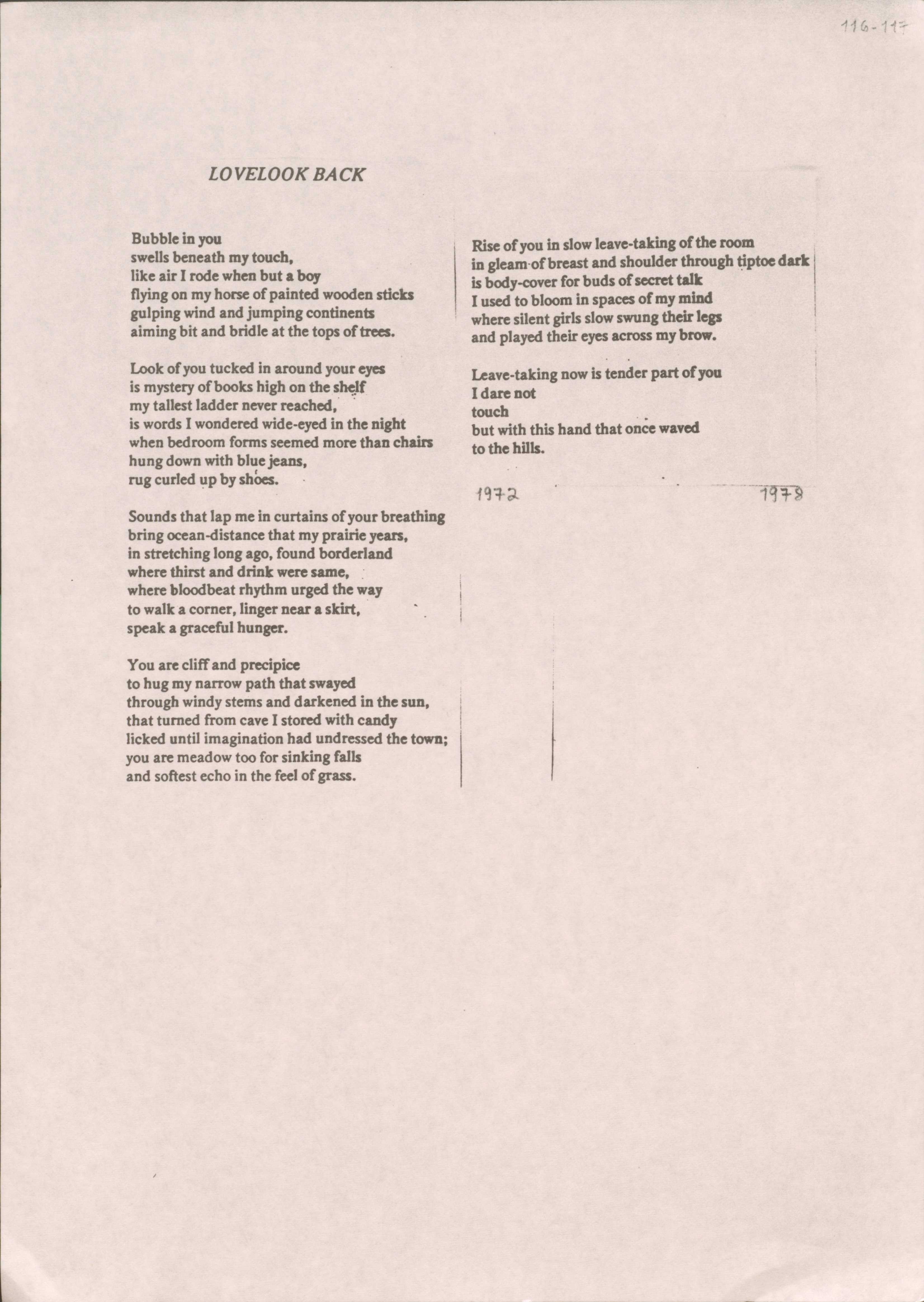 116-117

LOVELOOK BACK

Bubble in you
swells beneath my touch,
like air I rode when but a boy
flying on my horse of painted wooden sticks
gulping wind and jumping continents
aiming bit and bridle at the tops of trees.

Look of you tucked in around your eyes
is mystery of books high on the shelf
my tallest ladder never reached,
is words I wondered wide-eyed in the night
when bedroom forms seemed more than chairs
hung down with blue jeans,
rug curled up by shoes.

Sounds that lap me in curtains of your breathing
bring ocean-distance that my prairie years,
in stretching long ago, found borderland
where thirst and drink where same,
where bloodbeat rhythm urged the way
to walk a corner, linger near a skirt,
speak of graceful hunger.

You are cliff and precipice
to hug my narrow path that swayed
through windy stems and darkened in the sun,
that turned from cave I stored with candy
licked until imagination had undressed the town;
you are meadow too for sinking falls
and softest echo in the feel of grass.

Rise of you in slow-leaving taking of the room
in gleam of breast and shoulder through tiptoe dark
is body-cover for buds of secret talk
I used to bloom in spaces of my mind
where silent girls slow sung their legs
and played their eyes across my brow.

Leave-taking now is tender part of you
I dare not
touch 
but with this hand that once waved
to the hills.

1972
1978
