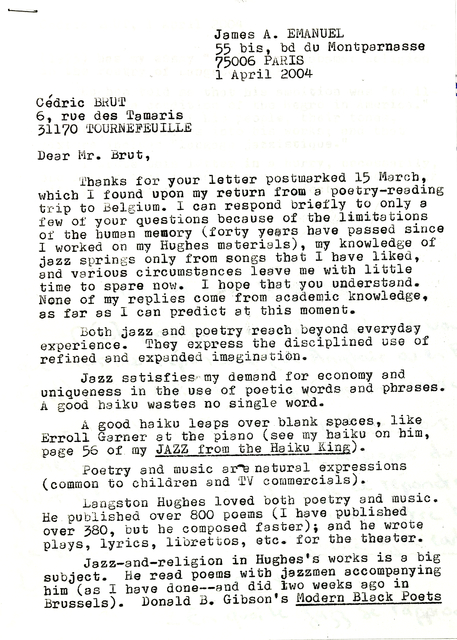James A. EMANUEL 
55 bis, bd du Montparnasse 
75006 PARIS 
1 April 2004 

Cédric BRUT
6, rue des Tamaris 
31170 TOURNEFEUILLE

Dear Mr. Brut, 

Thanks for your letter postmarked 15 March,
which I found upon my return from a poetry—reading 
trip to Belgium. I can respond briefly to only a 
few of your questions because of the limitations 
of the human memory (forty years have passed since 
I worked on my Hughes materials), my knowledge of 
jazz sprints only from songs that I have liked, 
and various circumstances leave me with little 
time to spere now. I hope that you understand. 
None of my replies come from academic knowledge, 
as far as I can predict at this moment. 

Both jazz and poetry reach beyond everyday 
experience. They express the disciplined use of 
refined and expanded imagination.
 
Jazz satisfies my demand for economy and 
uniqueness in the use of poetic words and phrases. 
A good haiku wastes no single word.

A good haiku leaps over blank spaces, like 
Erroll Garner at the piano (see my haiku on him, 
page 56 of my JAZZ from the Haiku King).

Poetry and music are natural expressions 
(common to children and TV commercials) 

Langston Hughes loved both poetry and music. 
He published over 800 poems (I have published 
over 380, but he composed faster); and he wrote 
plays, lyrics, librettos, etc. for the theater. 

Jazz—and—religion in Hughes's works is a big 
subject. He read poems with jazzmen accompanying 
him (as I have done—and did two weeks ago in 
Brussels). Donald Gibson's Modern Black Poets
