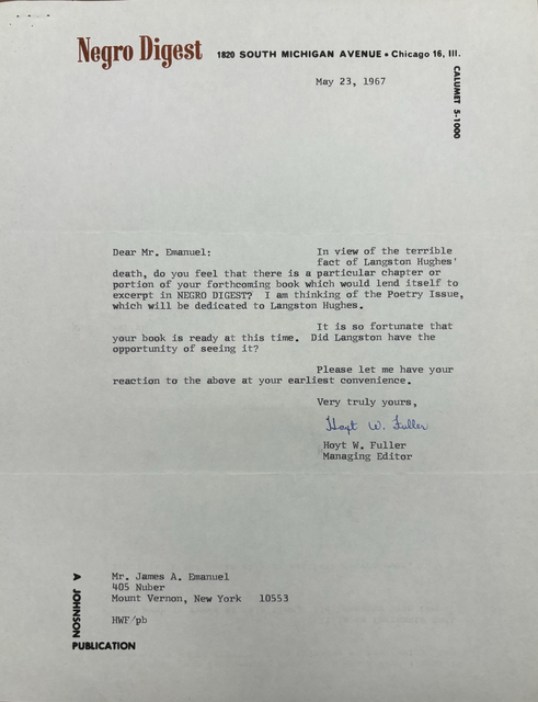 Negro Digest 1820 SOUTH MICHIGAN AVENUE Chicago 16, Ill. 

CALUMET 5-1000
   

May 23, 1967 




Dear Mr. Emanuel: 

In view of the terrible 
fact of Langston Hughes
death, do you feel that there is a particular chapter or 
portion of your forthcoming book which would lend itself to 
excerpt in NEGRO DIGEST? I am thinking of the Poetry Issue, 
which will be dedicated to Langston Hughes. 

It is so fortunate that 
your book is ready at this time. Did Langston have the 
opportunity of seeing it? 
Please let me have your 
reaction to the above at your earliest convenience.

       Very truly yours,

       [signature]

       Hoyt. W. Fuller
       Managing Editor




Mr. James A. Emanuel 
405 Nuber 
Mount Vernon, New York  10553

HWF/pb

A JOHNSON PUBLICATION