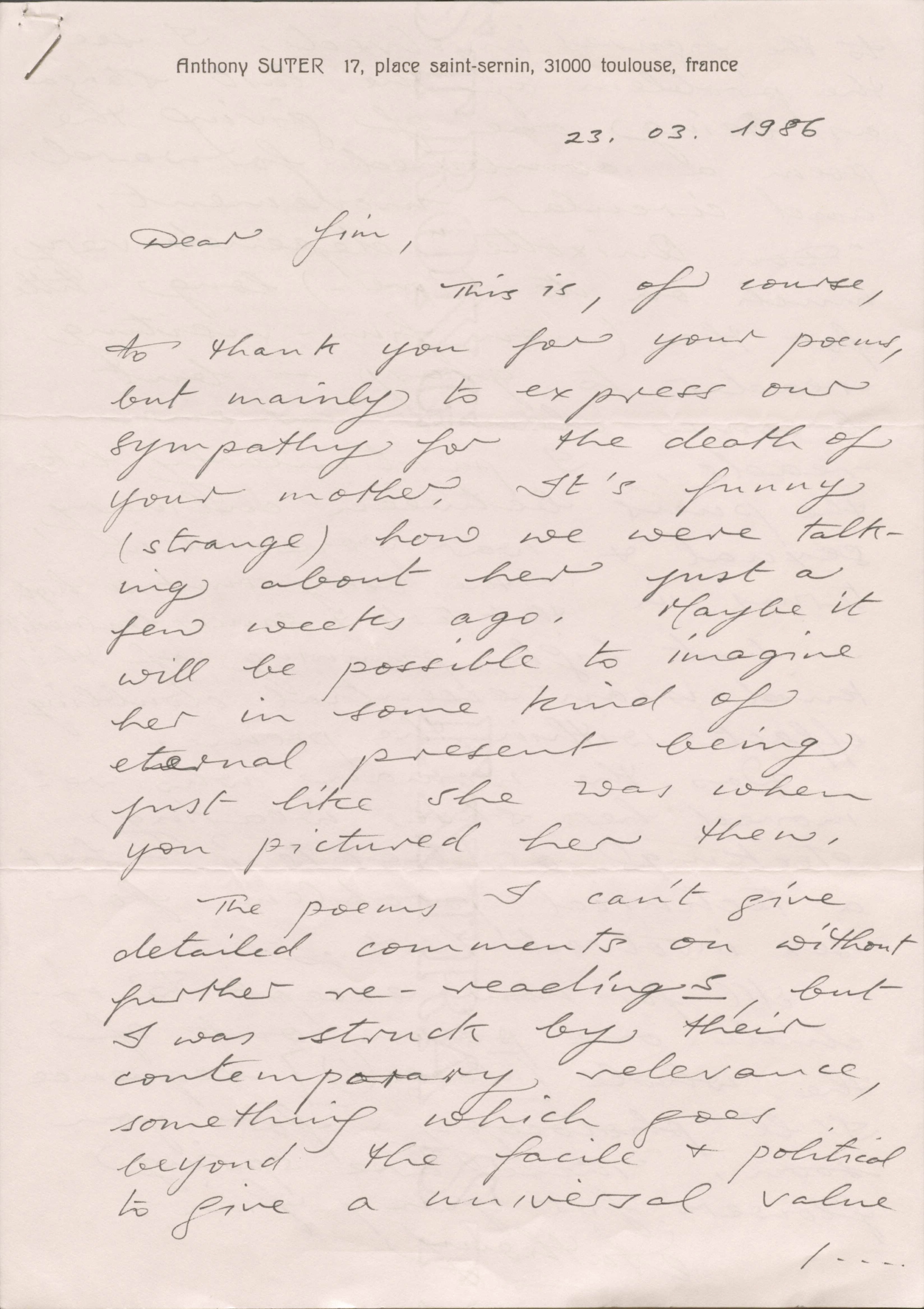 Anthony SUTER 17, place saint-sernin, 31000 toulouse, France
23.03.1986
Dear Jim,
This is, of course,
to thank you for your poems,
but mainly to express our
sympathy for the death of
your mother. It’s funny
(strange) how we were talk-
ing about her just a
few weeks ago. Maybe it
will be possible to imagine
her in some kind of
eternal present being
just like she was when
you pictured her then.
The poems I can’t give
detailed comments on without
further re-readings, but
I was struck by their
contemporary relevance,
something which goes
beyond the facile & political
to give a universal value
/ ...