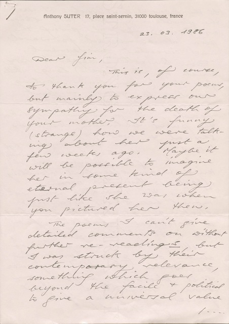 Anthony SUTER   17, place saint-sernin, 31000 toulouse, France

23.03.1986

Dear Jim,

 This is, of course, 
to thank you for your poems,
but mainly to express our 
sympathy for the death of
your mother. It’s funny
(strange) how we were talk-
ing about her just a
few weeks ago. Maybe it
will be possible to imagine
her in some kind of
eternal present being
just like she was when
you pictured her then.

 The poems I can’t give
detailed comments on without
further re-readings, but 
I was struck by their
contemporary relevance,
something which goes
beyond the facile & political
to give a universal value

    / ...
