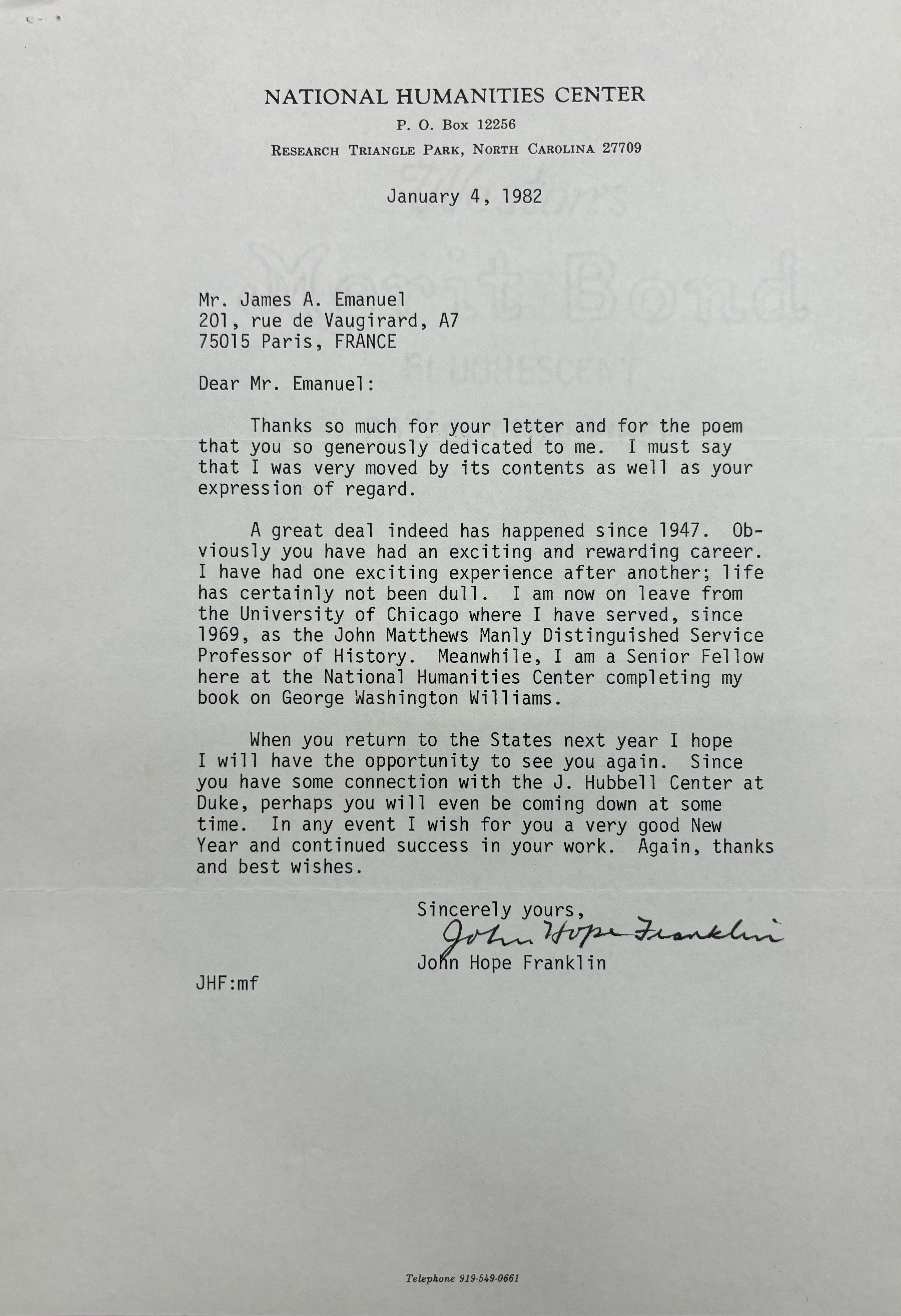 NATIONAL HUMANITIES CENTER
P. O. Box 12256
RESEARCH TRIANGLE PARK, NORTH CAROLINA 27709

January 4, 1982




Mr. James A. Emanuel 
201, rue de Vaugirard, A7
75015 Paris, FRANCE 

Dear Mr. Emanuel: 

Thanks so much for your letter and for the poem 
that you so generously dedicated to me. I must say 
that I was very moved by its contents as well as your 
expression of regard. 

A great deal indeed has happened since 1947. Ob-
viosly you have had an exciting and rewarding career. 
I have had one exciting experience after another; life 
has certainly not been dull. I am now on leave from 
the University of Chicago where I have served, since 
1969, as the John Matthews Manly Distinguished Service 
Professor of History. Meanwhile, I am a Senior Fellow 
here at the National Humanities Center completing my 
book on George Washington Williams. 

When you return to the States next year I hope 
I will have the opportunity to see you again. Since 
you have some connection with the J. Hubbell Center at 
Duke, perhaps you will even be coming down at some 
time. In any event I wish for you a very good New 
Year and continued success in your work. Again, thanks 
and best wishes. 

    Sincerely yours, 
   
    [signature] 

    John Hope Franklin

JHF:mf 




Telephone 919-549-0661