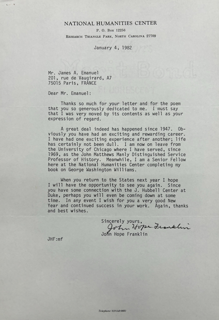 NATIONAL HUMANITIES CENTER
P. O. Box 12256
RESEARCH TRIANGLE PARK, NORTH CAROLINA 27709

January 4, 1982




Mr. James A. Emanuel 
201, rue de Vaugirard, A7
75015 Paris, FRANCE 

Dear Mr. Emanuel: 

Thanks so much for your letter and for the poem 
that you so generously dedicated to me. I must say 
that I was very moved by its contents as well as your 
expression of regard. 

A great deal indeed has happened since 1947. Ob-
viosly you have had an exciting and rewarding career. 
I have had one exciting experience after another; life 
has certainly not been dull. I am now on leave from 
the University of Chicago where I have served, since 
1969, as the John Matthews Manly Distinguished Service 
Professor of History. Meanwhile, I am a Senior Fellow 
here at the National Humanities Center completing my 
book on George Washington Williams. 

When you return to the States next year I hope 
I will have the opportunity to see you again. Since 
you have some connection with the J. Hubbell Center at 
Duke, perhaps you will even be coming down at some 
time. In any event I wish for you a very good New 
Year and continued success in your work. Again, thanks 
and best wishes. 

    Sincerely yours, 
   
    [signature] 

    John Hope Franklin

JHF:mf 




Telephone 919-549-0661