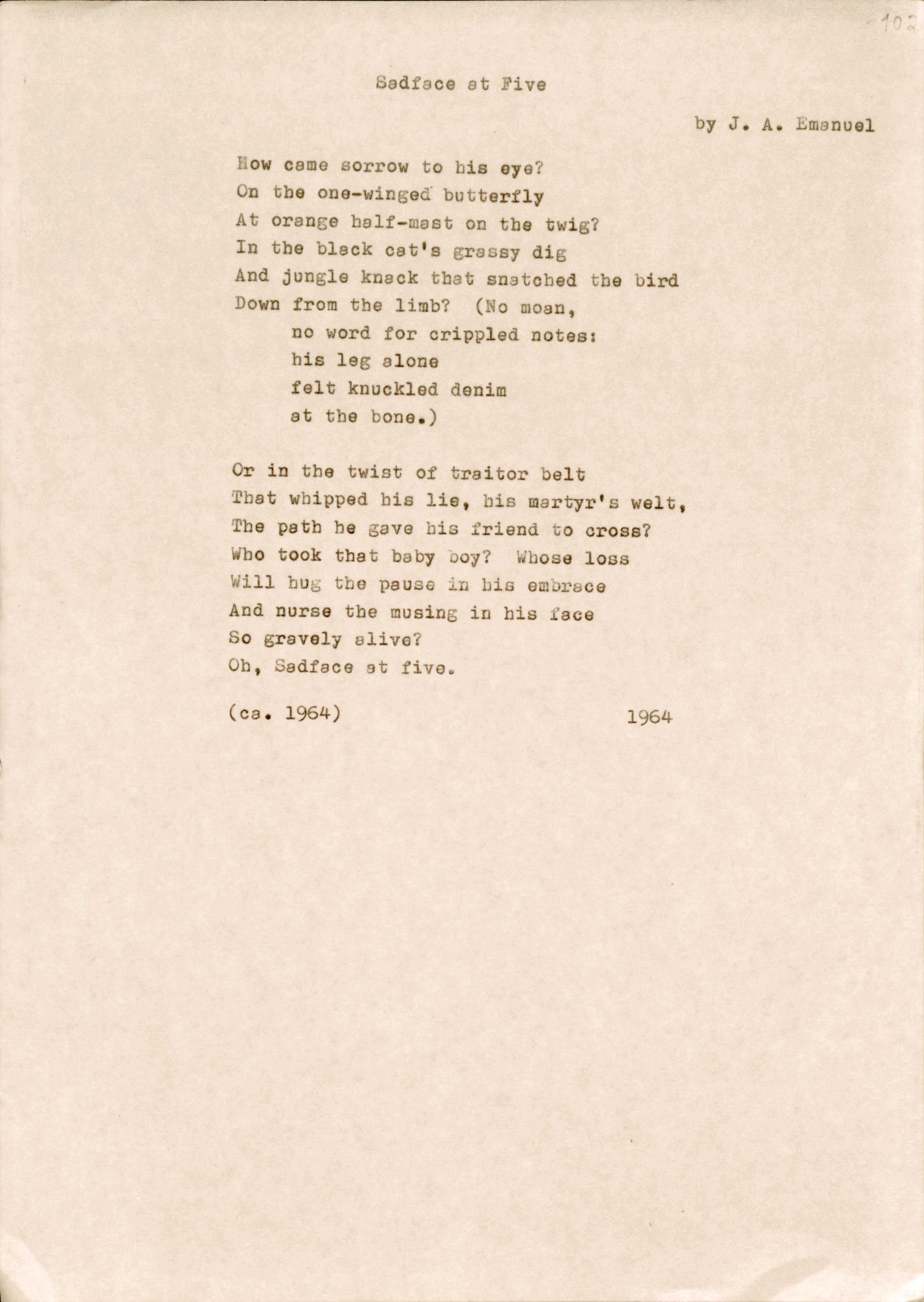 Sadface at Five 
by J. A. Emanuel

How came sorrow to his eye? 
On the one-winged butterfly 
At orange half-mast on the twig?
In the black cat's grassy dig
And jungle knack that snatched the bird
Down from the limb? (No moan, 
no word for crippled notes: 
his leg alone 
felt knuckled denim 
at the bone.)

Or in the twist of traitor belt 
That whipped his lie, big martyr's welt,
the path he gave his friend to cross? 
Who took that baby boy? Whose loss
Will hug the pause in his embrace
And nurse the musing in his face 
So gravely alive?
Oh, Sadface at five.

(ca. 1964)      1964
