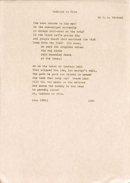 Sadface at Five 
by J. A. Emanuel

How came sorrow to his eye? 
On the one-winged butterfly 
At orange half-mast on the twig?
In the black cat's grassy dig
And jungle knack that snatched the bird
Down from the limb? (No moan, 
no word for crippled notes: 
his leg alone 
felt knuckled denim 
at the bone.)

Or in the twist of traitor belt 
That whipped his lie, big martyr's welt,
the path he gave his friend to cross? 
Who took that baby boy? Whose loss
Will hug the pause in his embrace
And nurse the musing in his face 
So gravely alive?
Oh, Sadface at five.

(ca. 1964)      1964

