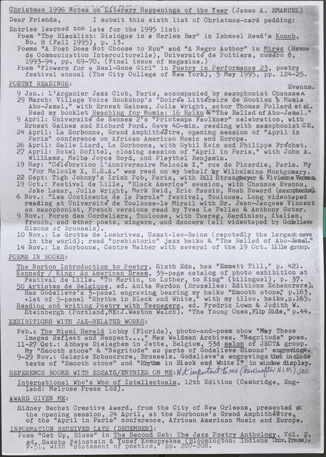 Christmas 1996 Notes on Literary Happenings of the Year (James A. EMANUEL)  Dear Friends, I submit this sixth list of Christmas-card padding: Entries learned too late for the 1995 list:  Poem "The Blacklist: Dialogue in a Harlem Bar" in Ishmael Reed's Koncb, No. 8 (Fall 1995), p. 13.  Poems "A Poet Does Not Choose to Run" and "A Negro Author" in Mires ( de Communication Interculturelle), Universite de Poitiers, numero 8, 1993-94, pp. 69-70. (Final issue of magazine.)  Poem "Flowers for a Real-Gone Girl" in Poetry in Performance 23, poetry festival annual (The City College of New York), 5 May 1995, pp. 124--25.  POETRY READINGS:  9 Jan.: L'Arganier Jazz Club, Paris, accompanied by saxophonist Chansse Evanns. 29 March: Village Voice Bookshop's "Soiree Litteraire de Soutien a Mumia Abu-Jamal," with Ernest Gaines, Julia Wright, , actor Thomas Pollard et al. Read my booklet Reaching for Mumia: 16 Haiku & "The Ballad of Abu-Jamal." •  9 April: Universite de Rennes 2’s "Printemps Faulkner" celebration, with Ernest Gaines and Richard Ford. Gave 40-min. reading with saxophonist CE.  24 April: La Sorbonne, Grand Amphitheatre, opening session of "April in Paris" conference on African American Music and Europe. '  26 April: Salle Liard, La Sorbonne, with Sybil Kein and Philippe Frechet.  27 April: Hotel Sofitel, closing session of "April in Paris," with John A. Williams, Melba Joyce Boyd, and Playthel Benjamin.  19 May: "Celebration l'Anniversaire Malcolm X," rue de Picardie, Paris. My "For Malcolm X, U .S .A." was read on my behalf · by Wilhelmina; Montgomery.  22 Sept: Tigh Johnny's Irish Pub, Paris, with Bill Strangmeyer & Vivienne Vermes  19 Oct.: Festival de Lille, "Black America" session, with Chansse Evans, Jake Lamar, Julia Wright, Mark Reid, Eric Fassin, Noah Howard (saxophonist)  6 Nov.: "Les Continents de la Parole" festival, Toulouse. Long videotaped reading at Universite de Toulouse-le Mirail with Dr. Jean-Jacques Vincent as saxophonist, French versions read by Yves Le Pellec & Anthony Suter.  9 Nov.: Forum des Cordeliers, Toulouse, with Tuareg, Sardinian, Italian, French, and other poets, singers , and dancers (all videotaped by Godelieve Simons of Brussels). •  10 Nov.: La Grotte de Lombrives, Ussat-les-Bains (reputedly the largest cave in the world); read "prehistoric" jazz haiku & "The Ballad of Abu-Jamal."  14 Nov.: La Sorbonne, Centre Malher with several of the 19 Oct. Iille group.  POEMS IN BOOKS:  The Norton Introduction to Poetry, Sixth Edn, has "Emmett Till," p. 421.  Kennedy/ King: An American Dream, 39-page catalog of photo exhibition at Festival de Lille. "To Martin, to Luther to King" (bilingual), p. 37.  50 Artistes de Belgique, ed. Anita Nardon (Bruxelles: Editions Ecbancrure). Has Godelieve' s 3-panel engraving bearing my haiku "Smooth stone," p.163, +1st of 5-panel with my illus. haiku,p.165.  Reading and Writing Poetry with Teenagers, ed. Fredric Lown & Judith W. Steinbergh (Portland, ME: J. Weston Walch). "The Young Ones, Flip Side," p.44.  EXHIBITIONS WITH JAE-RELATED WORKS:  Feb.: The Miami Herald lobby (Florida), photo-and-poem show "May These Images Reflect and Respect . . . ," Max Waldman Archives. "Negritude" poem.  11-27, 0ct.: Abbaye Dieleghem in Jette, Belgium, 53d salon of JECTA group. · My "Smooth stone" & "Negritude" as parts of Godelieve Simons' engravings  9-29 Nov.: Galerie Echancrure, Brussels. Godelieve' s engravings that in clude texts of "Smooth stone" and "Rhythm in Black and White I" in window display.  REFERENCE BOOKS WITH ESSAYS/ENTRIES ON ME: Not importa(nt tho meJeAE re..._ International Who's Who of Intellectuals, 12th Edition (Cambridge, Eng-- land: Melrose Press Ltd).  AWARD GIVEN ME:  Sidney Bechet Creative Award, from the City of New Orleans, presented at the opening session, 24 April, at the Sorbonne's Grand Amphitheatre of the "April in Paris" conference, African American Music and Europe.  INFORMATION RECEIVED LATE (DECEMBER):  Poem "Get Up, Blues" in The Second Set: The Jazz Poetry Anthology, Vol. 2, ed. Sascha Feinstein & Yusef Komunya kaa Bloomington: Indiana Univ. Press p. 51, with "statement of poetics," pp. 207-208.