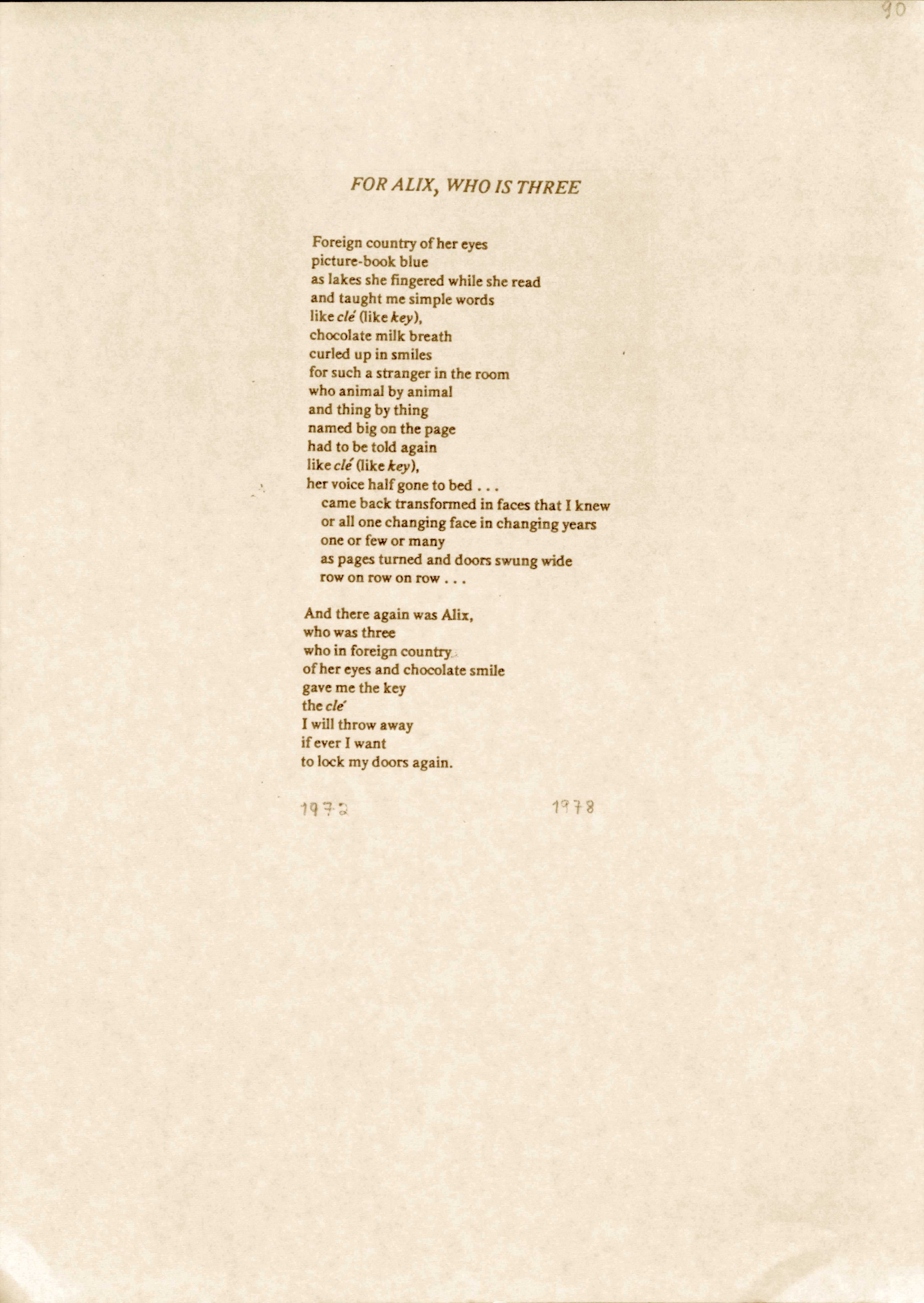 "FOR ALIX, WHO IS THREE  Foreign country of her eyes  picture-book blue  as lakes she fingered while she read  and taught me simple words  like clé (like key),  chocolate milk breath curled up in smiles  for such a stranger in the room  who animal by animal  and thing by thing  named big on the page  had to be told again  like clé (like key),  her voice half gone to bed...   came back transformed in faces that I knew  or all one changing face in changing years  one or few or many  as pages turned and doors swung wide  row on row on row...  And there again was Alix,  who was three  who in foreign country of her eyes and chocolate smile  gave me the key  the clé  I will throw away  If ever I want  to lock my doors again.  1972      1978 "