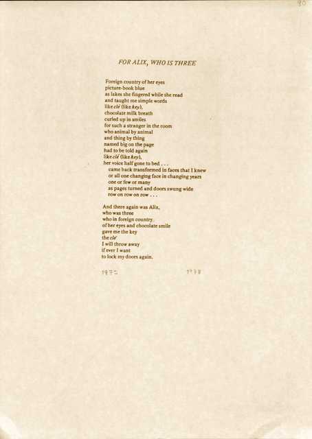 "FOR ALIX, WHO IS THREE  Foreign country of her eyes  picture-book blue  as lakes she fingered while she read  and taught me simple words  like clé (like key),  chocolate milk breath curled up in smiles  for such a stranger in the room  who animal by animal  and thing by thing  named big on the page  had to be told again  like clé (like key),  her voice half gone to bed...   came back transformed in faces that I knew  or all one changing face in changing years  one or few or many  as pages turned and doors swung wide  row on row on row...  And there again was Alix,  who was three  who in foreign country of her eyes and chocolate smile  gave me the key  the clé  I will throw away  If ever I want  to lock my doors again.  1972      1978 "