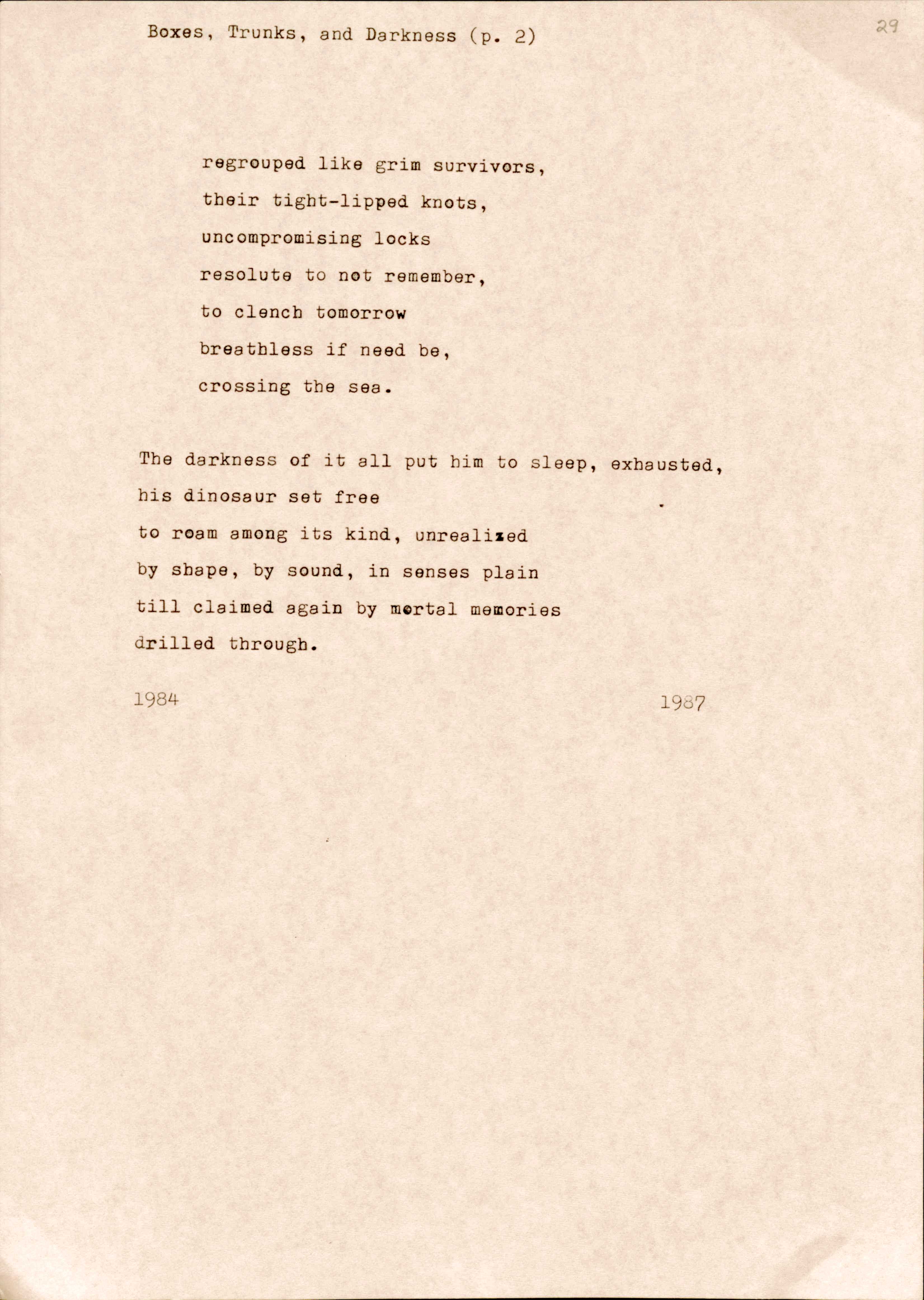 "29  Boxes, Trunks, and Darkness (p. 2)   regrouped like grim survivors,  their tight-lipped knots,  uncompromising locks  resolute to not remember,  to clench tomorrow  breathless if need be,  crossing by the sea.  The darkness of it all put him to sleep, exhausted, his dinosaur set free to roam among its kind, unrealised by shape, by sound, in senses plain till claimed again by mortal memories drilled through.  1984 1987 "