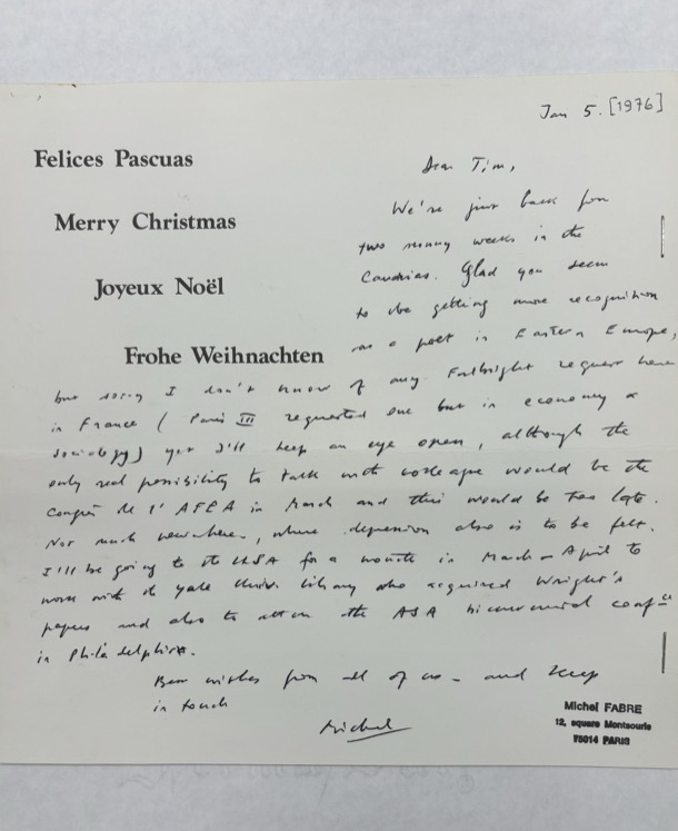 "Felices Pascuas  Merry Christmas   Joyeux Noël    Frohe Weichnacten   Jan 5. [1976]  Dear Tim  We’re just back from two running weeks in the  Caudries. Glad you seem to be getting more recognition as a poet in Eastern Europe, but sorry I don’t know of any Fulbright request here in France (Paris III requested one but in economy or sociology) yet I’ll keep an eye open, although the only real possibility to talk with colleague would be the confer [indecipherable] AFEA in March and this would be too late. Not much new here, where depression also is to be felt. I’ll be going to the USA for a month in March or April to work with the Yale Univ. library who requested Wright’s papers and also to attend the ASA [indecipherable] conf. in Philadelphia.   Best wishes from all of us, and keep  in touch.   Michel   Michel FABRE  12, Square Montsouris  75014 PARIS   "