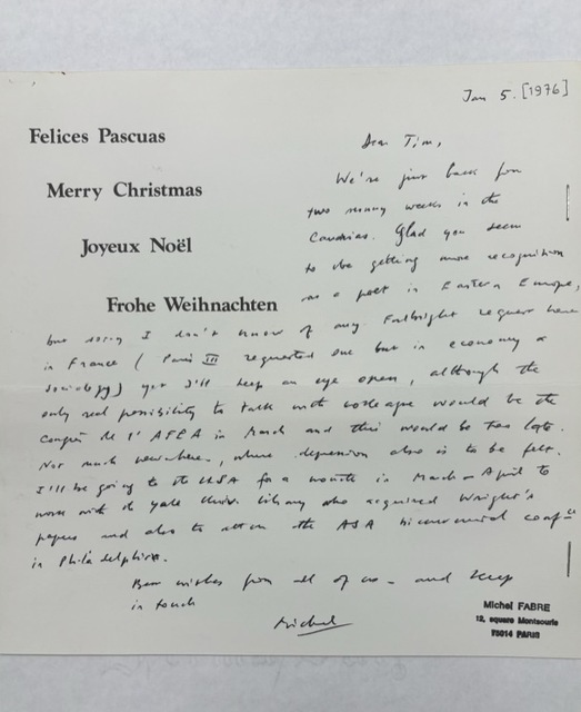 "Felices Pascuas  Merry Christmas   Joyeux Noël    Frohe Weichnacten   Jan 5. [1976]  Dear Tim  We’re just back from two running weeks in the  Caudries. Glad you seem to be getting more recognition as a poet in Eastern Europe, but sorry I don’t know of any Fulbright request here in France (Paris III requested one but in economy or sociology) yet I’ll keep an eye open, although the only real possibility to talk with colleague would be the confer [indecipherable] AFEA in March and this would be too late. Not much new here, where depression also is to be felt. I’ll be going to the USA for a month in March or April to work with the Yale Univ. library who requested Wright’s papers and also to attend the ASA [indecipherable] conf. in Philadelphia.   Best wishes from all of us, and keep  in touch.   Michel   Michel FABRE  12, Square Montsouris  75014 PARIS   "