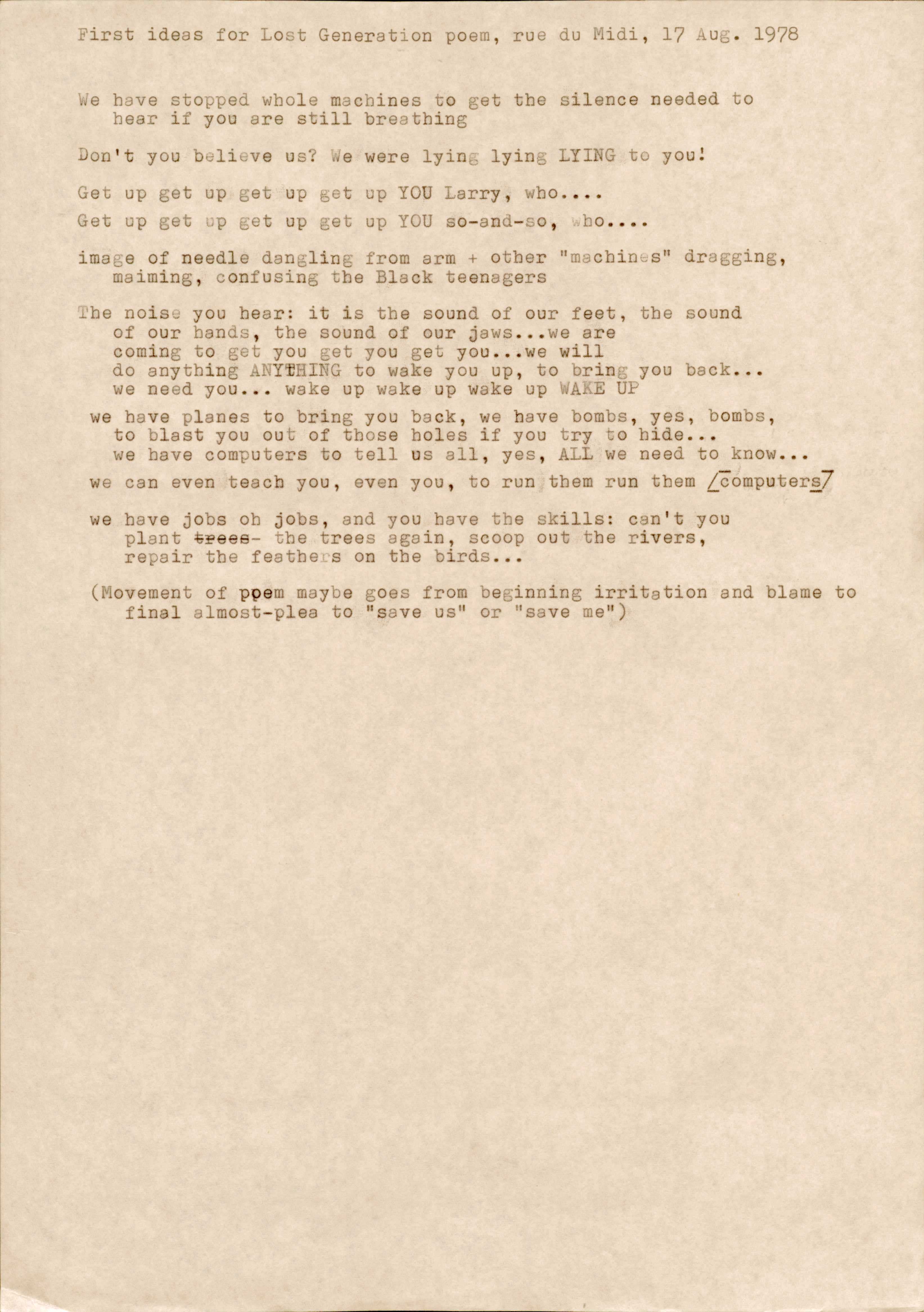 First ideas for Lost Generation poem, rue du Midi, 17 Aug. 1978. We have stopped whole machines to get the silence needed to hear if you are still breathingDon't you believe us? We were lying lying LYING to you:Get up get up get up get up YOU Larry, who....Get up get up get up get up YOU so-and-so, who.... image of needle dangling from arm + other "machines" dragging, maiming, confusing the Black teenagersThe noise you hear: it is the sound of our feet, the sound of our bands, the sound of our jaws... we are coming to get you get you get you... we will do anything ANYTHING to wake you up, to bring you back... we need you... wake up wake up wake up WAKE UPwe have planes to bring you back, we have bombs, yes, bombs, to blast you out of those holes if you try to hide...we have computers to tell us all, yes, ALL we need to know...we can even teach you, even you, to run them run them [computers]we have jobs oh jobs, and you have the skills: can't you plant the trees again, scoop out the rivers, repair the feathers on the birds... (Movement of poem maybe goes from beginning irritation and blame to final almost-plea to "save us" or "save me")