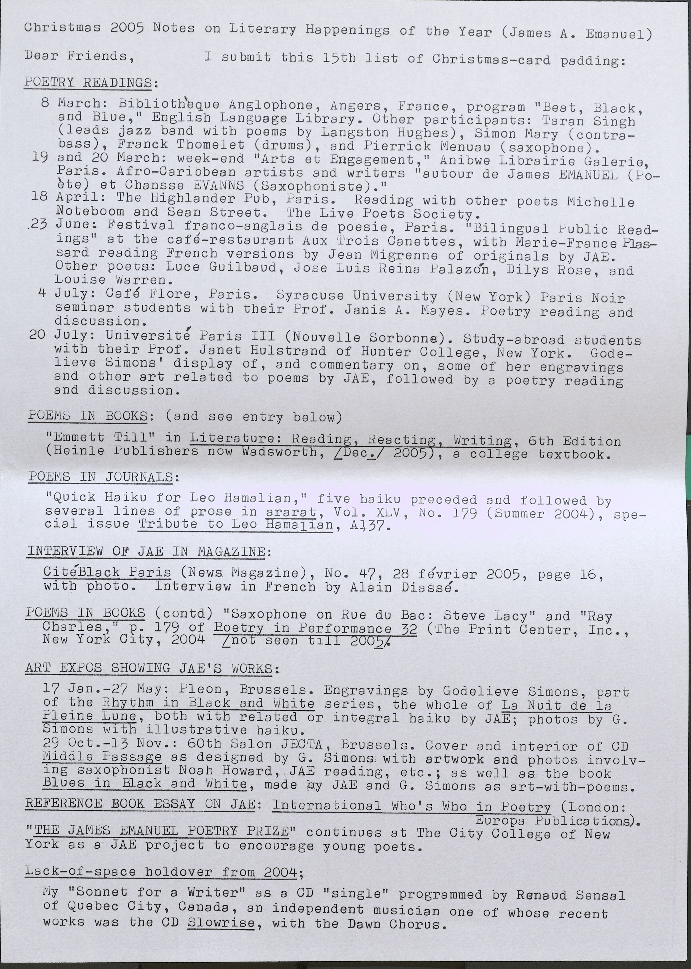 Christmas 2005 Notes on Literary Happenings of the Year (James A. Emanuel) Dear Friends, I submit this 15th list of Christmas-card padding: POETRY READINGS: 8 March: Bibl ioth'eque Anglopbone, Angers, France, . program "Beat, Black, and Blue," Englisb Language Library. Otber participants: Taran Singh ' (leads jazz band with poems by Langston Hughes), Simon Mary (contrabass), Franck Tbomelet (drums), and Pierrick Menuau (saxopbone). 19 and 20 March: week-end "Arts et Engagement," Anibwe Librairie Galerie, Paris. Afro-Caribbean artists and writers "autour de James EMANUEL ( Poete) et Cbansse EVANNS (Saxophoniste). 11 18 April: The Highlander Pub, Paris. Reading with otber poets Micbelle Noteboom and Sean Street. The Live Poets Society • .2 3 June: Festiv al franco-angla is de poesie, Paris. 11 Bilingua 1 Public Readings" at tbe cafe-restaurant Aux Trois Canettes, with Marie-France Plassard reading Frencb versions by Jean Migrenne of originals by JAE. Other poets: Luce Guilbaud, Jose Luis Reina Palazon, Dilys Rose, and Louise Warren. 4 July: Cafe Flore, Paris. Syracuse University (New York) Paris Noir seminar students witb tbeir Prof. Janis A. Mayes. Poetry reading and discussion. 20 July: Universite Paris III (Nouvelle Sorbonne). Study-abroad students witb tbeir Prof. Janet Hulstrand of Hunter College, New York. Godelieve Simons' display of, and commentary on, some of her engravings and otber art related to poems by JAE, followed by a poetry reading and discussion. POEMS IN BOOKS: (and see entry below) "Emmett Till" in Literature: Readin Reactin (Heinle Publisbers now a sworth, _ ec. 200 POEMS IN JOURNALS: Writin , 6th Edition , a college textbook. "Quick Haiku for Leo Hamalian, 11 five baiku preceded and followed by several lines of prose in ararat, Vol. XLV, No. 179 (Summer 2004), special issue Tribute to Leo Hamalian, A137. INTERVIEW OF JAE IN MAGAZINE: CiteBlack Paris (News Magazine)., No. 47, 28 fevrier 2005, page 16, witb pboto. Interview in French by Alain Diasse. POEMS IN BOOKS (contd) "Saxophone on Rue du Bae: Steve Lacy" and "Ray Cbarles, 11 p. 179 of Poetry in Performance 32 (The Print Center, Inc., New Yo.rk City, 2004 [not seen till 2005]. ART EXPOS SHOWING JAE'S WORKS: 17 Jan.-27 May: Pleon, Brussels. Engravings by Godelieve Simons, part of the Rhythm in Black and White series, tbe whole of La Nuit de la Pleine Lune, both with related or integral baiku by JAE; photos by G. Simons with illustrative haiku. 29 Oct.-13 Nov.: 60th Salon JECTA, Brussels. Cover and interior of CD Middle Passage as designed by G. Simons witb artwork and photos involving saxophonist Noab Howard, JAE reading, etc.; as well as tbe book Blues in Black and Whi te, made by JAE and G. Simons as art-with-poems. REFERENCE BOOK ESSAY ON JAE: International Wbo's Wbo in Poetry (London: 11 . Europa Publications). THE JAMES EMANUEL POETRY PRIZE" continues at Tbe City College of New York as a· JAE project to encourage young poets. Lack-of-space holdover from 2004; My "Sonnet for a Writer" as a CD "single" programmed by Renaud Sensal of Quebec City, Canada, an independent musician one of wbose recent works was the OD Slowrise, with the Dawn Chorus.