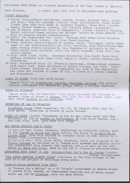 Christmas 2005 Notes on Literary Happenings of the Year (James A. Emanuel) Dear Friends, I submit this 15th list of Christmas-card padding: POETRY READINGS: 8 March: Bibl ioth'eque Anglopbone, Angers, France, . program "Beat, Black, and Blue," Englisb Language Library. Otber participants: Taran Singh ' (leads jazz band with poems by Langston Hughes), Simon Mary (contrabass), Franck Tbomelet (drums), and Pierrick Menuau (saxopbone). 19 and 20 March: week-end "Arts et Engagement," Anibwe Librairie Galerie, Paris. Afro-Caribbean artists and writers "autour de James EMANUEL ( Poete) et Cbansse EVANNS (Saxophoniste). 11 18 April: The Highlander Pub, Paris. Reading with otber poets Micbelle Noteboom and Sean Street. The Live Poets Society • .2 3 June: Festiv al franco-angla is de poesie, Paris. 11 Bilingua 1 Public Readings" at tbe cafe-restaurant Aux Trois Canettes, with Marie-France Plassard reading Frencb versions by Jean Migrenne of originals by JAE. Other poets: Luce Guilbaud, Jose Luis Reina Palazon, Dilys Rose, and Louise Warren. 4 July: Cafe Flore, Paris. Syracuse University (New York) Paris Noir seminar students witb tbeir Prof. Janis A. Mayes. Poetry reading and discussion. 20 July: Universite Paris III (Nouvelle Sorbonne). Study-abroad students witb tbeir Prof. Janet Hulstrand of Hunter College, New York. Godelieve Simons' display of, and commentary on, some of her engravings and otber art related to poems by JAE, followed by a poetry reading and discussion. POEMS IN BOOKS: (and see entry below) "Emmett Till" in Literature: Readin Reactin (Heinle Publisbers now a sworth, _ ec. 200 POEMS IN JOURNALS: Writin , 6th Edition , a college textbook. "Quick Haiku for Leo Hamalian, 11 five baiku preceded and followed by several lines of prose in ararat, Vol. XLV, No. 179 (Summer 2004), special issue Tribute to Leo Hamalian, A137. INTERVIEW OF JAE IN MAGAZINE: CiteBlack Paris (News Magazine)., No. 47, 28 fevrier 2005, page 16, witb pboto. Interview in French by Alain Diasse. POEMS IN BOOKS (contd) "Saxophone on Rue du Bae: Steve Lacy" and "Ray Cbarles, 11 p. 179 of Poetry in Performance 32 (The Print Center, Inc., New Yo.rk City, 2004 [not seen till 2005]. ART EXPOS SHOWING JAE'S WORKS: 17 Jan.-27 May: Pleon, Brussels. Engravings by Godelieve Simons, part of the Rhythm in Black and White series, tbe whole of La Nuit de la Pleine Lune, both with related or integral baiku by JAE; photos by G. Simons with illustrative haiku. 29 Oct.-13 Nov.: 60th Salon JECTA, Brussels. Cover and interior of CD Middle Passage as designed by G. Simons witb artwork and photos involving saxophonist Noab Howard, JAE reading, etc.; as well as tbe book Blues in Black and Whi te, made by JAE and G. Simons as art-with-poems. REFERENCE BOOK ESSAY ON JAE: International Wbo's Wbo in Poetry (London: 11 . Europa Publications). THE JAMES EMANUEL POETRY PRIZE" continues at Tbe City College of New York as a· JAE project to encourage young poets. Lack-of-space holdover from 2004; My "Sonnet for a Writer" as a CD "single" programmed by Renaud Sensal of Quebec City, Canada, an independent musician one of wbose recent works was the OD Slowrise, with the Dawn Chorus.