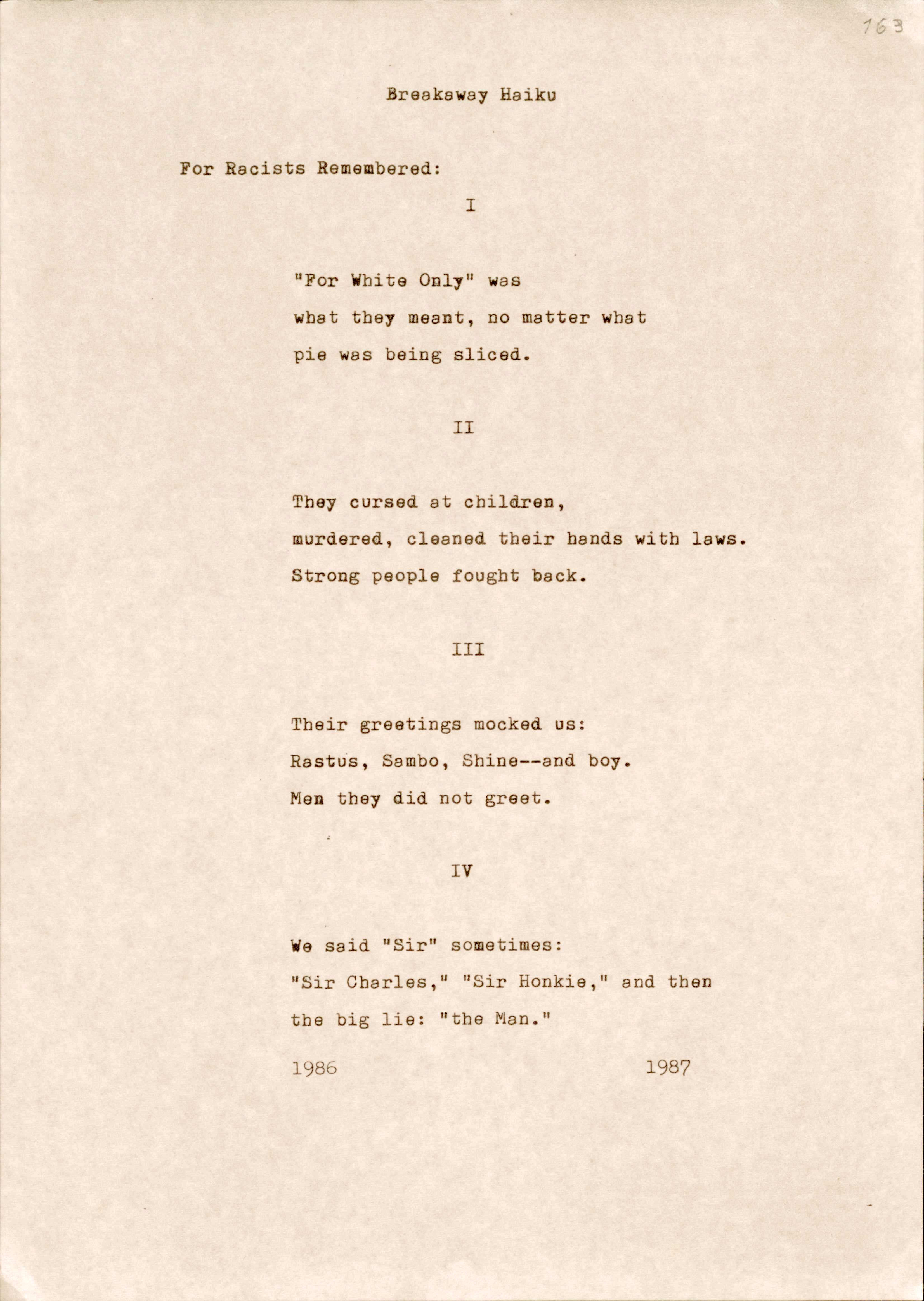 "163  Breakaway Haiku  For Racists Remembered:   I  “For White Only” was what they meant, no matter what pie was being sliced.  II  They cursed at children, murdered, cleaned their hands with laws. Strong people fought back.  III  Their greetings mocked us: Rastus, Sambo, Shine--and boy. Men they did not greet.  IV  We said “Sir” sometimes: “Sir Charles,” “Sir Honkie,” and then  the big lie: “the Man”.  1986 1987 "