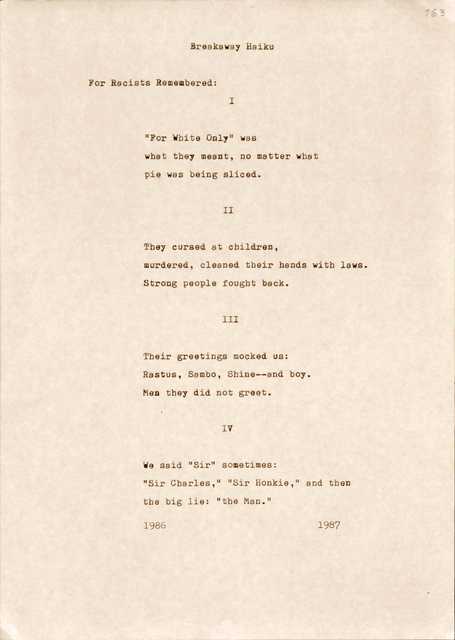 "163  Breakaway Haiku  For Racists Remembered:   I  “For White Only” was what they meant, no matter what pie was being sliced.  II  They cursed at children, murdered, cleaned their hands with laws. Strong people fought back.  III  Their greetings mocked us: Rastus, Sambo, Shine--and boy. Men they did not greet.  IV  We said “Sir” sometimes: “Sir Charles,” “Sir Honkie,” and then  the big lie: “the Man”.  1986 1987 "