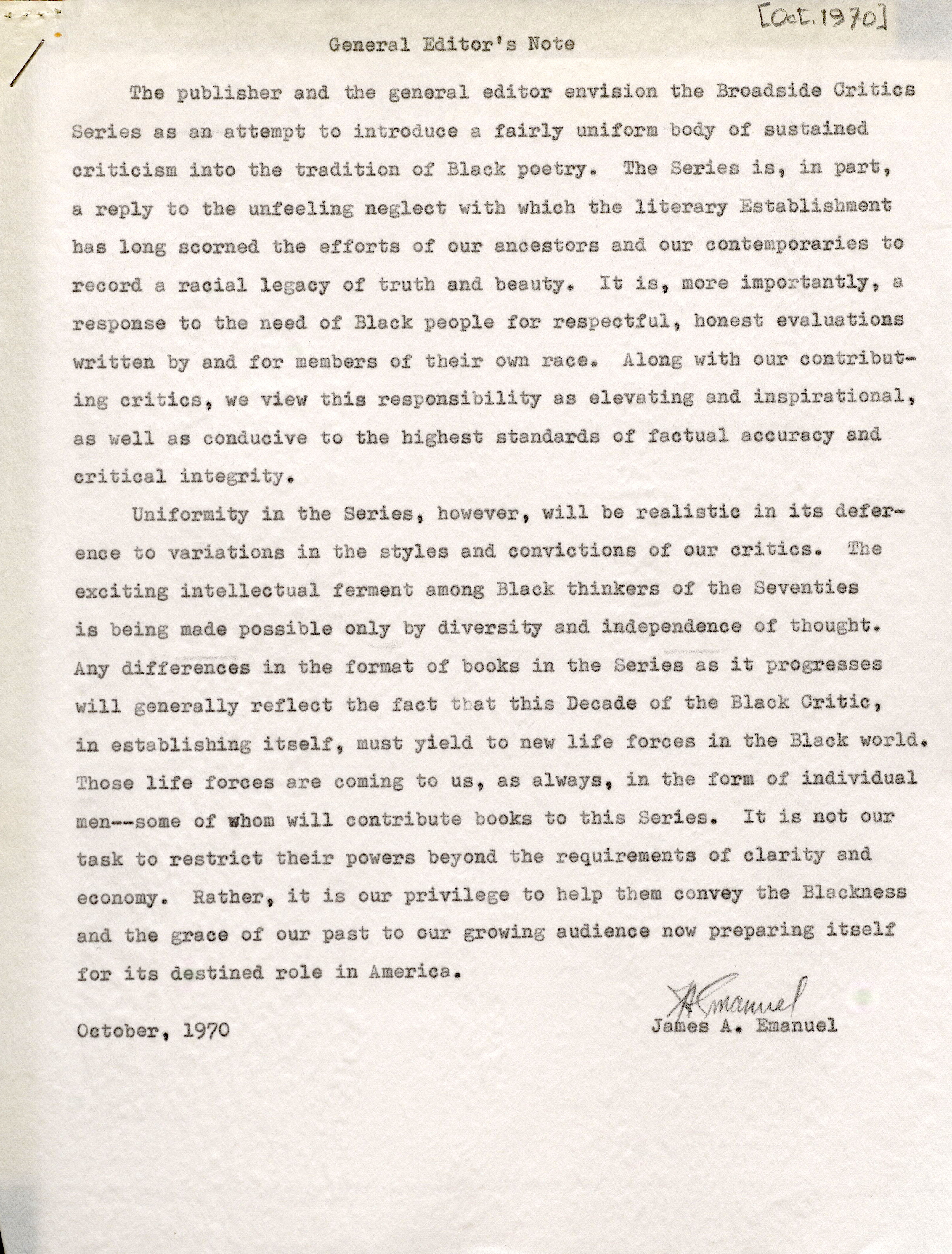 I The publisher and the general editor envision the Broadside Critics Series as an -attempt to introduce a fairly uniform body of sustained criticism into the tradition of Black poetry. The Series is, in part, a reply to the unfeeling neglect with which the literary Establishment has long scorned the efforts of our ancestors and our contemporaries to record a racial legacy of truth and beauty. It is, more importantly, a response to the need of Black people for respectful, honest evaluations written by and for members of their own race. Along with our contributing critics , we view this responsibility as elevating and inspirational , as well as conducive to the highest standards of factual accuracy and critical integrity. Uniformity in the Series, however, will be realistic in its deference to variations in the styles and convictions of our critics. The exciting intellectual ferment among Black thinkers of the Seventies is being made possible only by diversity and independence of thought. Any differences in the format of books in the Series as it progresses will generally reflect the fact that this Decade of the Black Critic , in establishing itself , must yield to new life forces in the Black world. Those life forces are coming to us , as always, in the form of individual men--some of whom will contribute books to this Series. It is not our