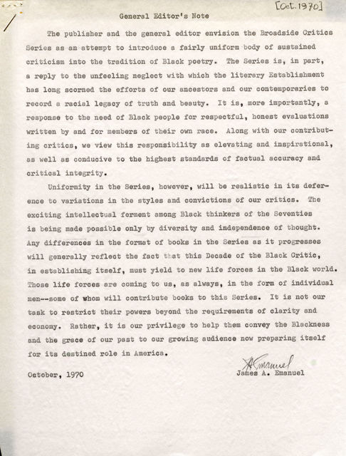 I The publisher and the general editor envision the Broadside Critics Series as an -attempt to introduce a fairly uniform body of sustained criticism into the tradition of Black poetry. The Series is, in part, a reply to the unfeeling neglect with which the literary Establishment has long scorned the efforts of our ancestors and our contemporaries to record a racial legacy of truth and beauty. It is, more importantly, a response to the need of Black people for respectful, honest evaluations written by and for members of their own race. Along with our contributing critics , we view this responsibility as elevating and inspirational , as well as conducive to the highest standards of factual accuracy and critical integrity. Uniformity in the Series, however, will be realistic in its deference to variations in the styles and convictions of our critics. The exciting intellectual ferment among Black thinkers of the Seventies is being made possible only by diversity and independence of thought. Any differences in the format of books in the Series as it progresses will generally reflect the fact that this Decade of the Black Critic , in establishing itself , must yield to new life forces in the Black world. Those life forces are coming to us , as always, in the form of individual men--some of whom will contribute books to this Series. It is not our